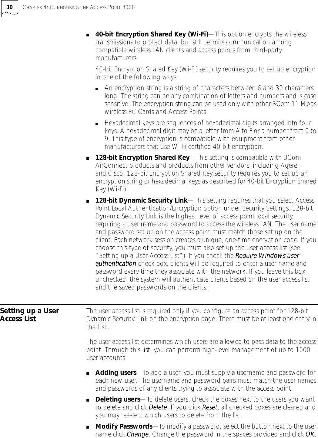 30 CHAPTER 4: CONFIGURING THE ACCESS POINT 8000■40-bit Encryption Shared Key (Wi-Fi)&mdash;This option encrypts the wireless transmissions to protect data, but still permits communication among compatible wireless LAN clients and access points from third-party manufacturers.40-bit Encryption Shared Key (Wi-Fi) security requires you to set up encryption in one of the following ways:■An encryption string is a string of characters between 6 and 30 characters long. The string can be any combination of letters and numbers and is case sensitive. The encryption string can be used only with other 3Com 11 Mbps wireless PC Cards and Access Points. ■Hexadecimal keys are sequences of hexadecimal digits arranged into four keys. A hexadecimal digit may be a letter from A to F or a number from 0 to 9. This type of encryption is compatible with equipment from other manufacturers that use Wi-Fi certiﬁed 40-bit encryption.■128-bit Encryption Shared Key&mdash;This setting is compatible with 3Com AirConnect products and products from other vendors, including Agere and Cisco. 128-bit Encryption Shared Key security requires you to set up an encryption string or hexadecimal keys as described for 40-bit Encryption Shared Key (Wi-Fi).■128-bit Dynamic Security Link&mdash;This setting requires that you select Access Point Local Authentication/Encryption option under Security Settings. 128-bit Dynamic Security Link is the highest level of access point local security, requiring a user name and password to access the wireless LAN. The user name and password set up on the access point must match those set up on the client. Each network session creates a unique, one-time encryption code. If you choose this type of security, you must also set up the user access list (see &ldquo;Setting up a User Access List&rdquo;). If you check the Require Windows user authentication check box, clients will be required to enter a user name and password every time they associate with the network. If you leave this box unchecked, the system will authenticate clients based on the user access list and the saved passwords on the clients.Setting up a User Access List The user access list is required only if you conﬁgure an access point for 128-bit Dynamic Security Link on the encryption page. There must be at least one entry in the List. The user access list determines which users are allowed to pass data to the access point. Through this list, you can perform high-level management of up to 1000 user accounts.■Adding users&mdash;To add a user, you must supply a username and password for each new user. The username and password pairs must match the user names and passwords of any clients trying to associate with the access point.■Deleting users&mdash;To delete users, check the boxes next to the users you want to delete and click Delete. If you click Reset, all checked boxes are cleared and you may reselect which users to delete from the list.■Modify Passwords&mdash;To modify a password, select the button next to the user name click Change. Change the password in the spaces provided and click OK. 