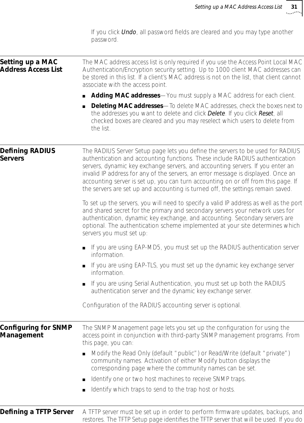 Setting up a MAC Address Access List 31If you click Undo, all password ﬁelds are cleared and you may type another password.Setting up a MAC Address Access List The MAC address access list is only required if you use the Access Point Local MAC Authentication/Encryption security setting. Up to 1000 client MAC addresses can be stored in this list. If a client&rsquo;s MAC address is not on the list, that client cannot associate with the access point.■Adding MAC addresses&mdash;You must supply a MAC address for each client. ■Deleting MAC addresses&mdash;To delete MAC addresses, check the boxes next to the addresses you want to delete and click Delete. If you click Reset, all checked boxes are cleared and you may reselect which users to delete from the list.Deﬁning RADIUS Servers  The RADIUS Server Setup page lets you deﬁne the servers to be used for RADIUS authentication and accounting functions. These include RADIUS authentication servers, dynamic key exchange servers, and accounting servers. If you enter an invalid IP address for any of the servers, an error message is displayed. Once an accounting server is set up, you can turn accounting on or off from this page. If the servers are set up and accounting is turned off, the settings remain saved.To set up the servers, you will need to specify a valid IP address as well as the port and shared secret for the primary and secondary servers your network uses for authentication, dynamic key exchange, and accounting. Secondary servers are optional. The authentication scheme implemented at your site determines which servers you must set up: ■If you are using EAP-MD5, you must set up the RADIUS authentication server information.■If you are using EAP-TLS, you must set up the dynamic key exchange server information.■If you are using Serial Authentication, you must set up both the RADIUS authentication server and the dynamic key exchange server.Conﬁguration of the RADIUS accounting server is optional.Conﬁguring for SNMP Management The SNMP Management page lets you set up the conﬁguration for using the access point in conjunction with third-party SNMP management programs. From this page, you can:■Modify the Read Only (default &ldquo;public&rdquo;) or Read/Write (default &ldquo;private&rdquo;) community names. Activation of either Modify button displays the corresponding page where the community names can be set.■Identify one or two host machines to receive SNMP traps.■Identify which traps to send to the trap host or hosts.Deﬁning a TFTP Server A TFTP server must be set up in order to perform ﬁrmware updates, backups, and restores. The TFTP Setup page identiﬁes the TFTP server that will be used. If you do 