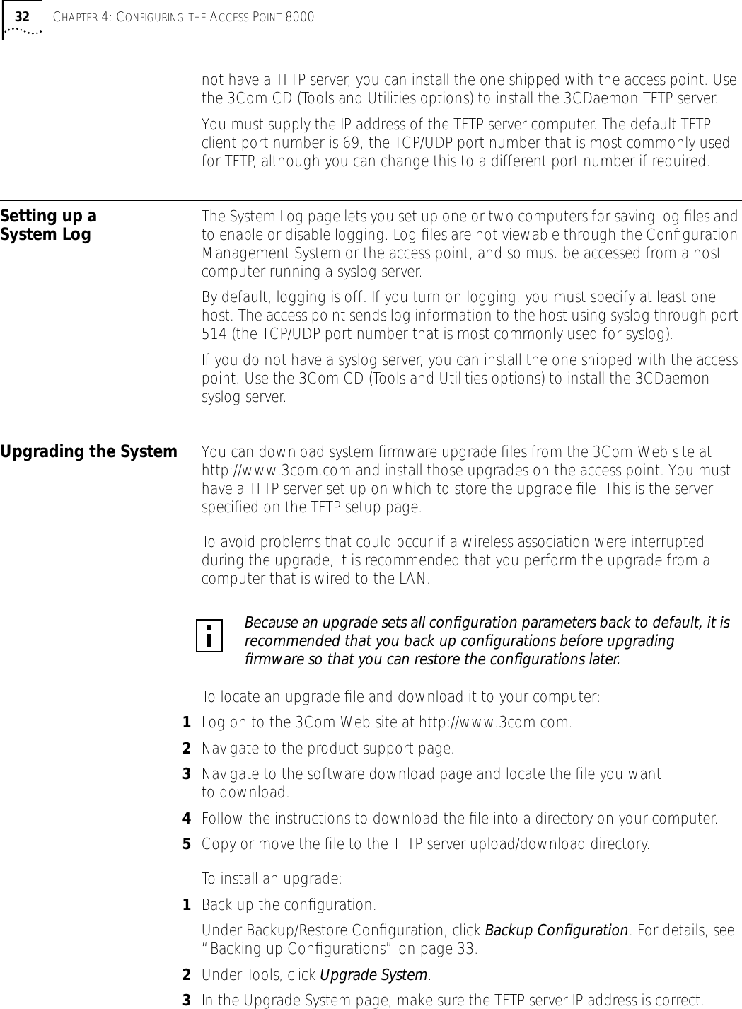 32 CHAPTER 4: CONFIGURING THE ACCESS POINT 8000not have a TFTP server, you can install the one shipped with the access point. Use the 3Com CD (Tools and Utilities options) to install the 3CDaemon TFTP server.You must supply the IP address of the TFTP server computer. The default TFTP client port number is 69, the TCP/UDP port number that is most commonly used for TFTP, although you can change this to a different port number if required. Setting up a System Log The System Log page lets you set up one or two computers for saving log ﬁles and to enable or disable logging. Log ﬁles are not viewable through the Conﬁguration Management System or the access point, and so must be accessed from a host computer running a syslog server.By default, logging is off. If you turn on logging, you must specify at least one host. The access point sends log information to the host using syslog through port 514 (the TCP/UDP port number that is most commonly used for syslog).If you do not have a syslog server, you can install the one shipped with the access point. Use the 3Com CD (Tools and Utilities options) to install the 3CDaemon syslog server.Upgrading the System You can download system ﬁrmware upgrade ﬁles from the 3Com Web site at http://www.3com.com and install those upgrades on the access point. You must have a TFTP server set up on which to store the upgrade ﬁle. This is the server speciﬁed on the TFTP setup page.To avoid problems that could occur if a wireless association were interrupted during the upgrade, it is recommended that you perform the upgrade from a computer that is wired to the LAN.To locate an upgrade ﬁle and download it to your computer:1Log on to the 3Com Web site at http://www.3com.com.2Navigate to the product support page.3Navigate to the software download page and locate the ﬁle you want to download.4Follow the instructions to download the ﬁle into a directory on your computer.5Copy or move the ﬁle to the TFTP server upload/download directory.To install an upgrade:1Back up the conﬁguration.Under Backup/Restore Conﬁguration, click Backup Conﬁguration. For details, see &ldquo;Backing up Conﬁgurations&rdquo; on page 33.2Under Tools, click Upgrade System. 3In the Upgrade System page, make sure the TFTP server IP address is correct.Because an upgrade sets all conﬁguration parameters back to default, it is recommended that you back up conﬁgurations before upgrading ﬁrmware so that you can restore the conﬁgurations later.
