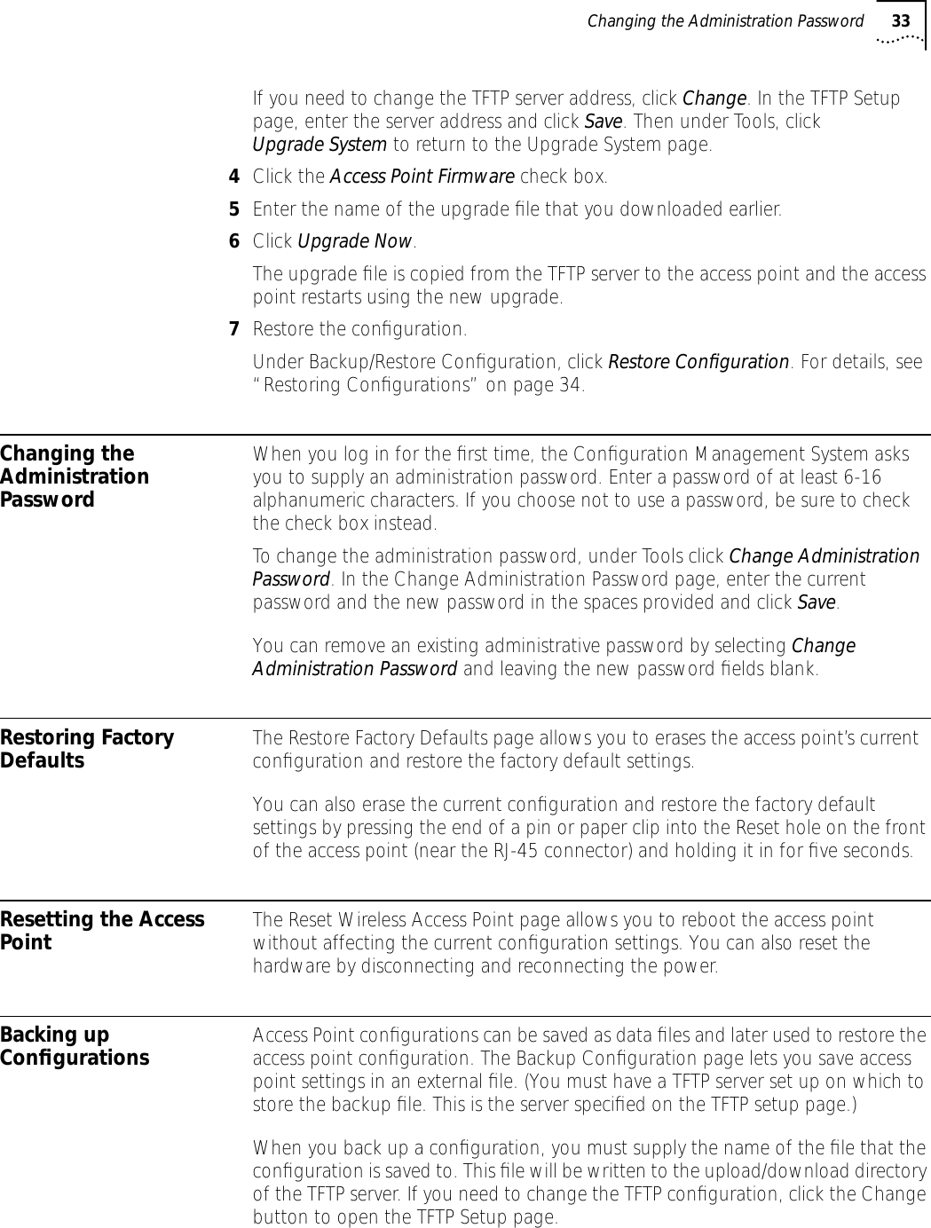 Changing the Administration Password 33If you need to change the TFTP server address, click Change. In the TFTP Setup page, enter the server address and click Save. Then under Tools, click Upgrade System to return to the Upgrade System page.4Click the Access Point Firmware check box.5Enter the name of the upgrade ﬁle that you downloaded earlier. 6Click Upgrade Now. The upgrade ﬁle is copied from the TFTP server to the access point and the access point restarts using the new upgrade.7Restore the conﬁguration.Under Backup/Restore Conﬁguration, click Restore Conﬁguration. For details, see &ldquo;Restoring Conﬁgurations&rdquo; on page 34.Changing the Administration PasswordWhen you log in for the ﬁrst time, the Conﬁguration Management System asks you to supply an administration password. Enter a password of at least 6-16 alphanumeric characters. If you choose not to use a password, be sure to check the check box instead.To change the administration password, under Tools click Change Administration Password. In the Change Administration Password page, enter the current password and the new password in the spaces provided and click Save.You can remove an existing administrative password by selecting Change Administration Password and leaving the new password ﬁelds blank.Restoring Factory Defaults The Restore Factory Defaults page allows you to erases the access point&rsquo;s current conﬁguration and restore the factory default settings. You can also erase the current conﬁguration and restore the factory default settings by pressing the end of a pin or paper clip into the Reset hole on the front of the access point (near the RJ-45 connector) and holding it in for ﬁve seconds.Resetting the Access Point The Reset Wireless Access Point page allows you to reboot the access point without affecting the current conﬁguration settings. You can also reset the hardware by disconnecting and reconnecting the power.Backing up Conﬁgurations Access Point conﬁgurations can be saved as data ﬁles and later used to restore the access point conﬁguration. The Backup Conﬁguration page lets you save access point settings in an external ﬁle. (You must have a TFTP server set up on which to store the backup ﬁle. This is the server speciﬁed on the TFTP setup page.)When you back up a conﬁguration, you must supply the name of the ﬁle that the conﬁguration is saved to. This ﬁle will be written to the upload/download directory of the TFTP server. If you need to change the TFTP conﬁguration, click the Change button to open the TFTP Setup page. 
