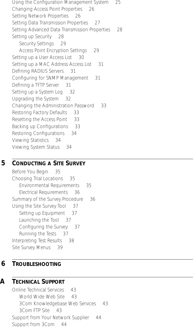 Using the Conﬁguration Management System     25Changing Access Point Properties     26Setting Network Properties     26Setting Data Transmission Properties     27Setting Advanced Data Transmission Properties     28Setting up Security     28Security Settings     29Access Point Encryption Settings     29Setting up a User Access List     30Setting up a MAC Address Access List     31Deﬁning RADIUS Servers     31Conﬁguring for SNMP Management     31Deﬁning a TFTP Server     31Setting up a System Log     32Upgrading the System     32Changing the Administration Password     33Restoring Factory Defaults     33Resetting the Access Point     33Backing up Conﬁgurations     33Restoring Conﬁgurations     34Viewing Statistics     34Viewing System Status     34 5 C ONDUCTING   A  S ITE  S URVEY Before You Begin     35Choosing Trial Locations     35Environmental Requirements     35Electrical Requirements     36Summary of the Survey Procedure     36Using the Site Survey Tool     37Setting up Equipment     37Launching the Tool     37Conﬁguring the Survey     37Running the Tests     37Interpreting Test Results     38Site Survey Menus     39 6 T ROUBLESHOOTING A T ECHNICAL  S UPPORT Online Technical Services     43World Wide Web Site     433Com Knowledgebase Web Services     433Com FTP Site     43Support from Your Network Supplier     44Support from 3Com     44