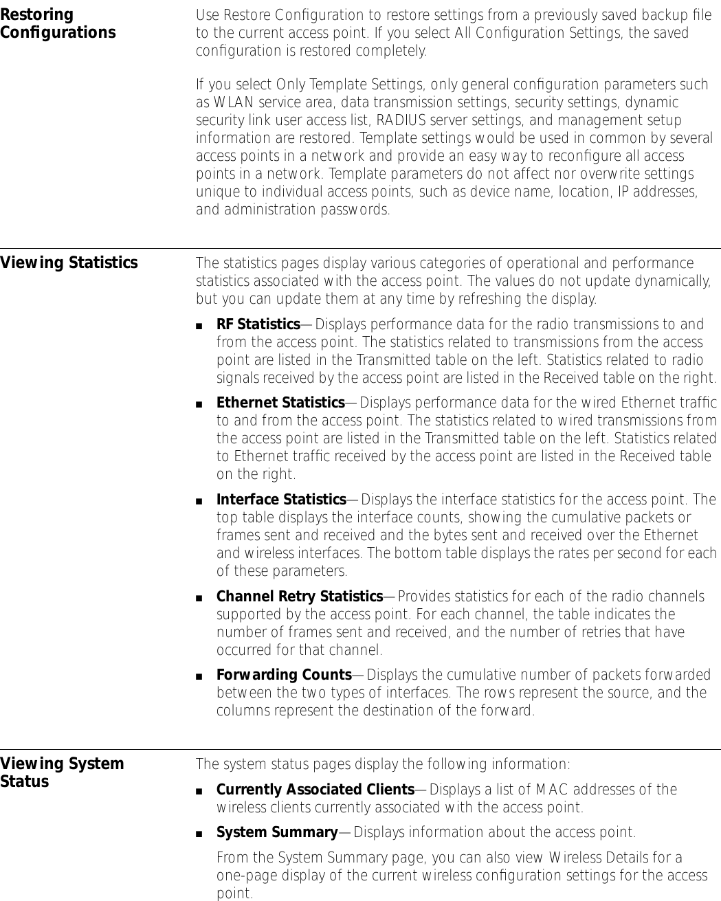 Restoring Conﬁgurations Use Restore Conﬁguration to restore settings from a previously saved backup ﬁle to the current access point. If you select All Conﬁguration Settings, the saved conﬁguration is restored completely.If you select Only Template Settings, only general conﬁguration parameters such as WLAN service area, data transmission settings, security settings, dynamic security link user access list, RADIUS server settings, and management setup information are restored. Template settings would be used in common by several access points in a network and provide an easy way to reconﬁgure all access points in a network. Template parameters do not affect nor overwrite settings unique to individual access points, such as device name, location, IP addresses, and administration passwords.Viewing Statistics The statistics pages display various categories of operational and performance statistics associated with the access point. The values do not update dynamically, but you can update them at any time by refreshing the display.■RF Statistics&mdash;Displays performance data for the radio transmissions to and from the access point. The statistics related to transmissions from the access point are listed in the Transmitted table on the left. Statistics related to radio signals received by the access point are listed in the Received table on the right. ■Ethernet Statistics&mdash;Displays performance data for the wired Ethernet trafﬁc to and from the access point. The statistics related to wired transmissions from the access point are listed in the Transmitted table on the left. Statistics related to Ethernet trafﬁc received by the access point are listed in the Received table on the right. ■Interface Statistics&mdash;Displays the interface statistics for the access point. The top table displays the interface counts, showing the cumulative packets or frames sent and received and the bytes sent and received over the Ethernet and wireless interfaces. The bottom table displays the rates per second for each of these parameters.■Channel Retry Statistics&mdash;Provides statistics for each of the radio channels supported by the access point. For each channel, the table indicates the number of frames sent and received, and the number of retries that have occurred for that channel.■Forwarding Counts&mdash;Displays the cumulative number of packets forwarded between the two types of interfaces. The rows represent the source, and the columns represent the destination of the forward.Viewing System Status The system status pages display the following information:■Currently Associated Clients&mdash;Displays a list of MAC addresses of the wireless clients currently associated with the access point.■System Summary&mdash;Displays information about the access point.From the System Summary page, you can also view Wireless Details for a one-page display of the current wireless conﬁguration settings for the access point.