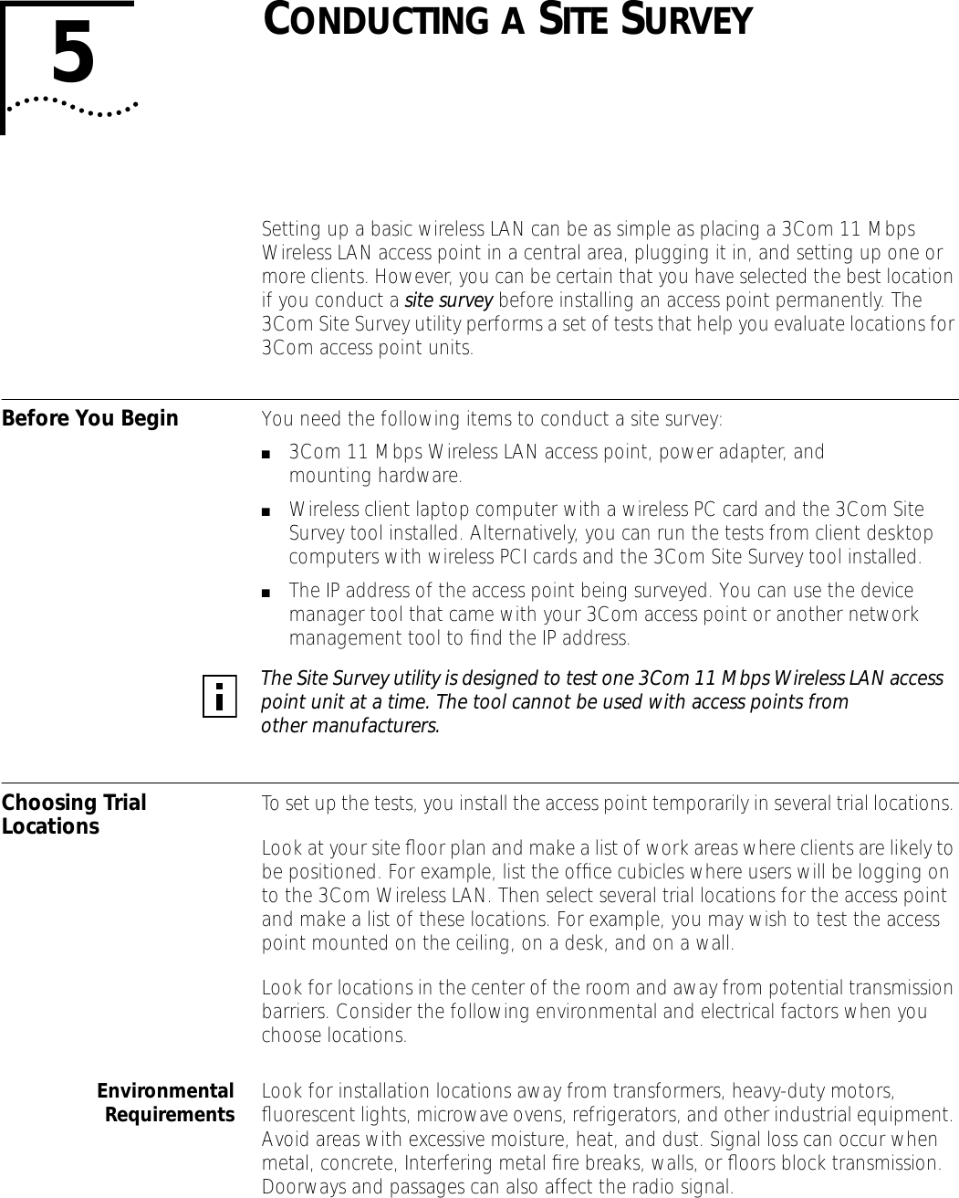 5CONDUCTING A SITE SURVEYSetting up a basic wireless LAN can be as simple as placing a 3Com 11 Mbps Wireless LAN access point in a central area, plugging it in, and setting up one or more clients. However, you can be certain that you have selected the best location if you conduct a site survey before installing an access point permanently. The 3Com Site Survey utility performs a set of tests that help you evaluate locations for 3Com access point units.Before You Begin You need the following items to conduct a site survey:■3Com 11 Mbps Wireless LAN access point, power adapter, and mounting hardware.■Wireless client laptop computer with a wireless PC card and the 3Com Site Survey tool installed. Alternatively, you can run the tests from client desktop computers with wireless PCI cards and the 3Com Site Survey tool installed. ■The IP address of the access point being surveyed. You can use the device manager tool that came with your 3Com access point or another network management tool to ﬁnd the IP address.Choosing Trial Locations To set up the tests, you install the access point temporarily in several trial locations. Look at your site ﬂoor plan and make a list of work areas where clients are likely to be positioned. For example, list the ofﬁce cubicles where users will be logging on to the 3Com Wireless LAN. Then select several trial locations for the access point and make a list of these locations. For example, you may wish to test the access point mounted on the ceiling, on a desk, and on a wall. Look for locations in the center of the room and away from potential transmission barriers. Consider the following environmental and electrical factors when you choose locations.EnvironmentalRequirements Look for installation locations away from transformers, heavy-duty motors, ﬂuorescent lights, microwave ovens, refrigerators, and other industrial equipment. Avoid areas with excessive moisture, heat, and dust. Signal loss can occur when metal, concrete, Interfering metal ﬁre breaks, walls, or ﬂoors block transmission. Doorways and passages can also affect the radio signal.The Site Survey utility is designed to test one 3Com 11 Mbps Wireless LAN access point unit at a time. The tool cannot be used with access points from other manufacturers.