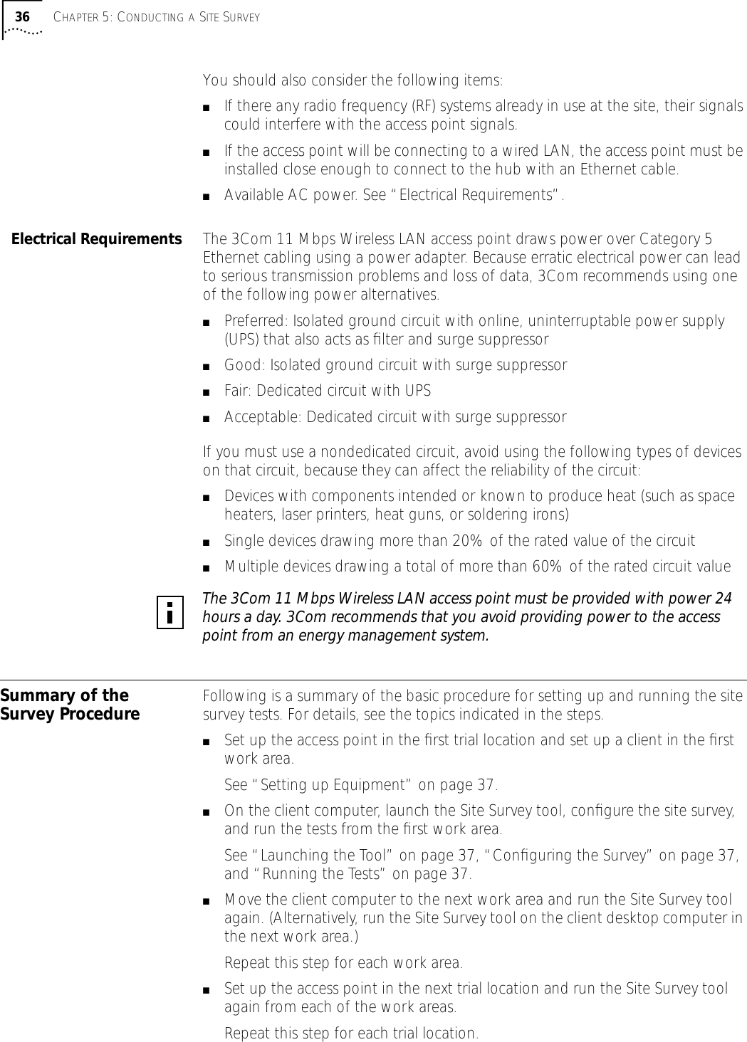 36 CHAPTER 5: CONDUCTING A SITE SURVEYYou should also consider the following items:■If there any radio frequency (RF) systems already in use at the site, their signals could interfere with the access point signals.■If the access point will be connecting to a wired LAN, the access point must be installed close enough to connect to the hub with an Ethernet cable.■Available AC power. See &ldquo;Electrical Requirements&rdquo;.Electrical Requirements The 3Com 11 Mbps Wireless LAN access point draws power over Category 5 Ethernet cabling using a power adapter. Because erratic electrical power can lead to serious transmission problems and loss of data, 3Com recommends using one of the following power alternatives.■Preferred: Isolated ground circuit with online, uninterruptable power supply (UPS) that also acts as ﬁlter and surge suppressor■Good: Isolated ground circuit with surge suppressor■Fair: Dedicated circuit with UPS■Acceptable: Dedicated circuit with surge suppressorIf you must use a nondedicated circuit, avoid using the following types of devices on that circuit, because they can affect the reliability of the circuit:■Devices with components intended or known to produce heat (such as space heaters, laser printers, heat guns, or soldering irons)■Single devices drawing more than 20% of the rated value of the circuit■Multiple devices drawing a total of more than 60% of the rated circuit valueSummary of the Survey Procedure Following is a summary of the basic procedure for setting up and running the site survey tests. For details, see the topics indicated in the steps.■Set up the access point in the ﬁrst trial location and set up a client in the ﬁrst work area.See &ldquo;Setting up Equipment&rdquo; on page 37.■On the client computer, launch the Site Survey tool, conﬁgure the site survey, and run the tests from the ﬁrst work area.See &ldquo;Launching the Tool&rdquo; on page 37, &ldquo;Conﬁguring the Survey&rdquo; on page 37, and &ldquo;Running the Tests&rdquo; on page 37.■Move the client computer to the next work area and run the Site Survey tool again. (Alternatively, run the Site Survey tool on the client desktop computer in the next work area.)Repeat this step for each work area.■Set up the access point in the next trial location and run the Site Survey tool again from each of the work areas.Repeat this step for each trial location.The 3Com 11 Mbps Wireless LAN access point must be provided with power 24 hours a day. 3Com recommends that you avoid providing power to the access point from an energy management system.