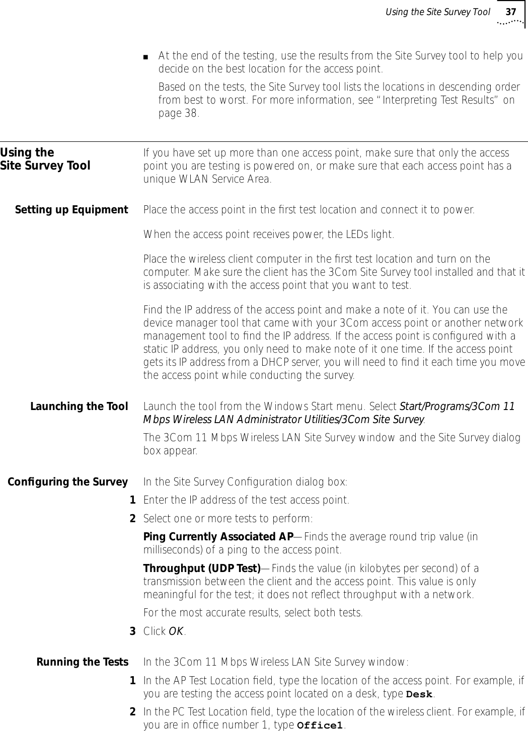 Using the Site Survey Tool 37■At the end of the testing, use the results from the Site Survey tool to help you decide on the best location for the access point.Based on the tests, the Site Survey tool lists the locations in descending order from best to worst. For more information, see &ldquo;Interpreting Test Results&rdquo; on page 38.Using the Site Survey Tool If you have set up more than one access point, make sure that only the access point you are testing is powered on, or make sure that each access point has a unique WLAN Service Area.Setting up Equipment Place the access point in the ﬁrst test location and connect it to power.When the access point receives power, the LEDs light.Place the wireless client computer in the ﬁrst test location and turn on the computer. Make sure the client has the 3Com Site Survey tool installed and that it is associating with the access point that you want to test.Find the IP address of the access point and make a note of it. You can use the device manager tool that came with your 3Com access point or another network management tool to ﬁnd the IP address. If the access point is conﬁgured with a static IP address, you only need to make note of it one time. If the access point gets its IP address from a DHCP server, you will need to ﬁnd it each time you move the access point while conducting the survey.Launching the Tool Launch the tool from the Windows Start menu. Select Start/Programs/3Com 11 Mbps Wireless LAN Administrator Utilities/3Com Site Survey.The 3Com 11 Mbps Wireless LAN Site Survey window and the Site Survey dialog box appear.Conﬁguring the Survey In the Site Survey Conﬁguration dialog box:1Enter the IP address of the test access point.2Select one or more tests to perform:Ping Currently Associated AP&mdash;Finds the average round trip value (in milliseconds) of a ping to the access point.Throughput (UDP Test)&mdash;Finds the value (in kilobytes per second) of a transmission between the client and the access point. This value is only meaningful for the test; it does not reﬂect throughput with a network.For the most accurate results, select both tests.3Click OK.Running the Tests In the 3Com 11 Mbps Wireless LAN Site Survey window:1In the AP Test Location ﬁeld, type the location of the access point. For example, if you are testing the access point located on a desk, type Desk.2In the PC Test Location ﬁeld, type the location of the wireless client. For example, if you are in ofﬁce number 1, type Office1.
