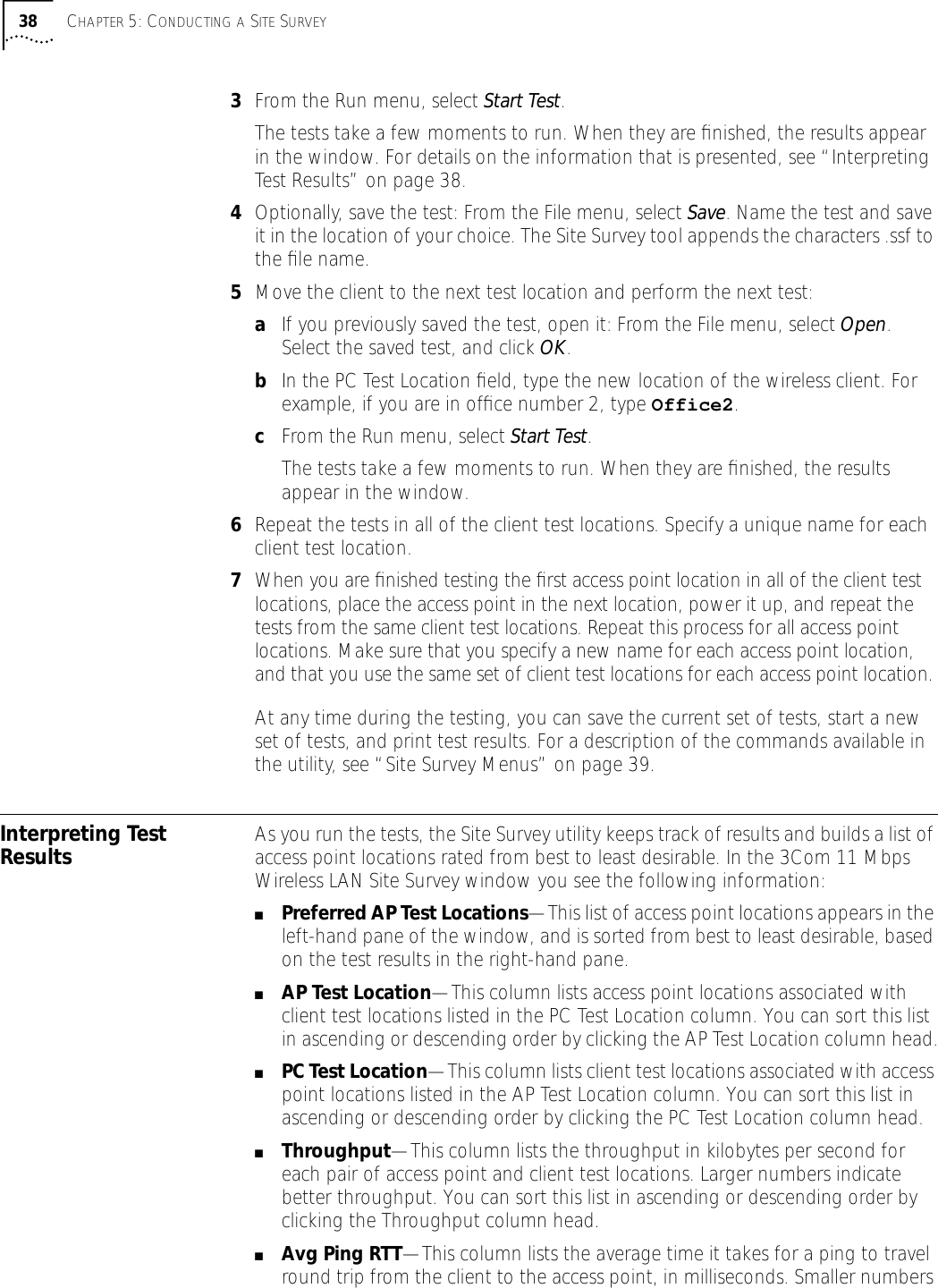 38 CHAPTER 5: CONDUCTING A SITE SURVEY3From the Run menu, select Start Test.The tests take a few moments to run. When they are ﬁnished, the results appear in the window. For details on the information that is presented, see &ldquo;Interpreting Test Results&rdquo; on page 38.4Optionally, save the test: From the File menu, select Save. Name the test and save it in the location of your choice. The Site Survey tool appends the characters .ssf to the ﬁle name.5Move the client to the next test location and perform the next test:aIf you previously saved the test, open it: From the File menu, select Open. Select the saved test, and click OK.bIn the PC Test Location ﬁeld, type the new location of the wireless client. For example, if you are in ofﬁce number 2, type Office2.cFrom the Run menu, select Start Test.The tests take a few moments to run. When they are ﬁnished, the results appear in the window. 6Repeat the tests in all of the client test locations. Specify a unique name for each client test location.7When you are ﬁnished testing the ﬁrst access point location in all of the client test locations, place the access point in the next location, power it up, and repeat the tests from the same client test locations. Repeat this process for all access point locations. Make sure that you specify a new name for each access point location, and that you use the same set of client test locations for each access point location. At any time during the testing, you can save the current set of tests, start a new set of tests, and print test results. For a description of the commands available in the utility, see &ldquo;Site Survey Menus&rdquo; on page 39.Interpreting Test Results As you run the tests, the Site Survey utility keeps track of results and builds a list of access point locations rated from best to least desirable. In the 3Com 11 Mbps Wireless LAN Site Survey window you see the following information:■Preferred AP Test Locations&mdash;This list of access point locations appears in the left-hand pane of the window, and is sorted from best to least desirable, based on the test results in the right-hand pane.■AP Test Location&mdash;This column lists access point locations associated with client test locations listed in the PC Test Location column. You can sort this list in ascending or descending order by clicking the AP Test Location column head.■PC Test Location&mdash;This column lists client test locations associated with access point locations listed in the AP Test Location column. You can sort this list in ascending or descending order by clicking the PC Test Location column head.■Throughput&mdash;This column lists the throughput in kilobytes per second for each pair of access point and client test locations. Larger numbers indicate better throughput. You can sort this list in ascending or descending order by clicking the Throughput column head.■Avg Ping RTT&mdash;This column lists the average time it takes for a ping to travel round trip from the client to the access point, in milliseconds. Smaller numbers 