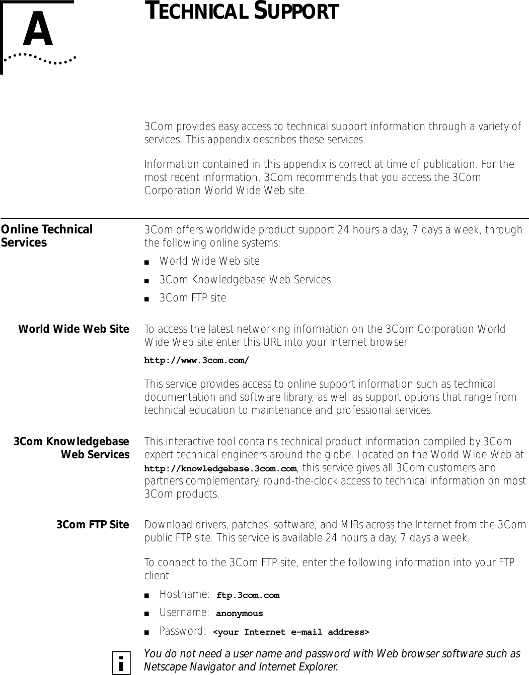 ATECHNICAL SUPPORT3Com provides easy access to technical support information through a variety of services. This appendix describes these services.Information contained in this appendix is correct at time of publication. For the most recent information, 3Com recommends that you access the 3Com Corporation World Wide Web site.Online Technical Services 3Com offers worldwide product support 24 hours a day, 7 days a week, through the following online systems:■World Wide Web site■3Com Knowledgebase Web Services■3Com FTP siteWorld Wide Web Site To access the latest networking information on the 3Com Corporation World Wide Web site enter this URL into your Internet browser:http://www.3com.com/This service provides access to online support information such as technical documentation and software library, as well as support options that range from technical education to maintenance and professional services.3Com KnowledgebaseWeb Services This interactive tool contains technical product information compiled by 3Com expert technical engineers around the globe. Located on the World Wide Web at http://knowledgebase.3com.com, this service gives all 3Com customers and partners complementary, round-the-clock access to technical information on most 3Com products.3Com FTP Site Download drivers, patches, software, and MIBs across the Internet from the 3Com public FTP site. This service is available 24 hours a day, 7 days a week.To connect to the 3Com FTP site, enter the following information into your FTP client:■Hostname:  ftp.3com.com■Username:  anonymous■Password:  <your Internet e-mail address>You do not need a user name and password with Web browser software such as Netscape Navigator and Internet Explorer.
