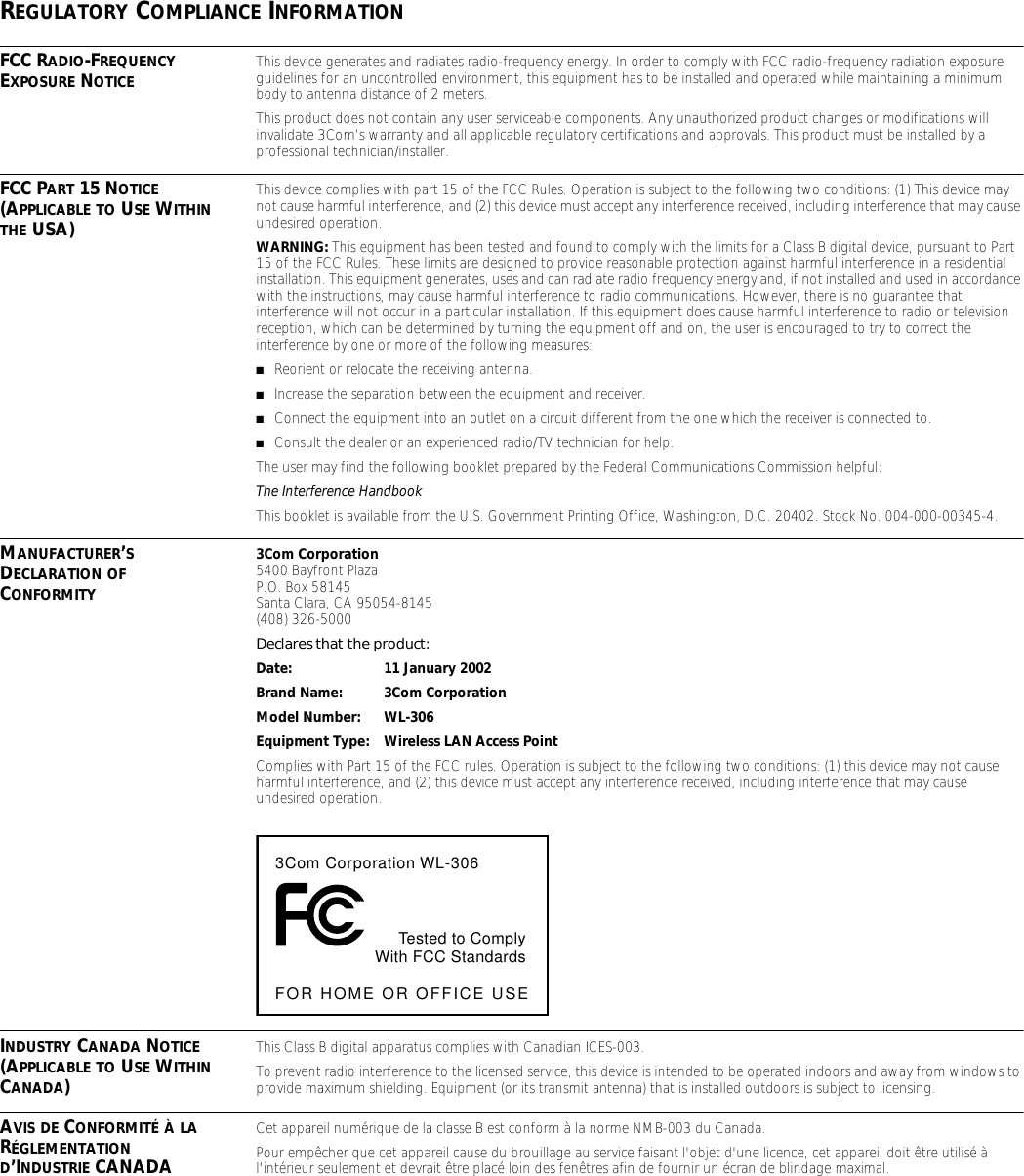REGULATORY COMPLIANCE INFORMATIONFCC RADIO-FREQUENCY EXPOSURE NOTICE This device generates and radiates radio-frequency energy. In order to comply with FCC radio-frequency radiation exposure guidelines for an uncontrolled environment, this equipment has to be installed and operated while maintaining a minimum body to antenna distance of 2 meters.This product does not contain any user serviceable components. Any unauthorized product changes or modifications will invalidate 3Com&rsquo;s warranty and all applicable regulatory certifications and approvals. This product must be installed by a professional technician/installer.FCC PART 15 NOTICE (APPLICABLE TO USE WITHIN THE USA)This device complies with part 15 of the FCC Rules. Operation is subject to the following two conditions: (1) This device may not cause harmful interference, and (2) this device must accept any interference received, including interference that may cause undesired operation.WARNING: This equipment has been tested and found to comply with the limits for a Class B digital device, pursuant to Part 15 of the FCC Rules. These limits are designed to provide reasonable protection against harmful interference in a residential installation. This equipment generates, uses and can radiate radio frequency energy and, if not installed and used in accordance with the instructions, may cause harmful interference to radio communications. However, there is no guarantee that interference will not occur in a particular installation. If this equipment does cause harmful interference to radio or television reception, which can be determined by turning the equipment off and on, the user is encouraged to try to correct the interference by one or more of the following measures:■Reorient or relocate the receiving antenna.■Increase the separation between the equipment and receiver.■Connect the equipment into an outlet on a circuit different from the one which the receiver is connected to.■Consult the dealer or an experienced radio/TV technician for help.The user may find the following booklet prepared by the Federal Communications Commission helpful:The Interference HandbookThis booklet is available from the U.S. Government Printing Office, Washington, D.C. 20402. Stock No. 004-000-00345-4.MANUFACTURER&rsquo;S DECLARATION OF CONFORMITY3Com Corporation5400 Bayfront PlazaP.O. Box 58145Santa Clara, CA 95054-8145(408) 326-5000Declares that the product:Date: 11 January 2002Brand Name: 3Com CorporationModel Number: WL-306Equipment Type: Wireless LAN Access PointComplies with Part 15 of the FCC rules. Operation is subject to the following two conditions: (1) this device may not cause harmful interference, and (2) this device must accept any interference received, including interference that may cause undesired operation.INDUSTRY CANADA NOTICE (APPLICABLE TO USE WITHIN CANADA)This Class B digital apparatus complies with Canadian ICES-003.To prevent radio interference to the licensed service, this device is intended to be operated indoors and away from windows to provide maximum shielding. Equipment (or its transmit antenna) that is installed outdoors is subject to licensing.AVIS DE CONFORMIT&Eacute; &Agrave; LA R&Eacute;GLEMENTATION D&rsquo;INDUSTRIE CANADACet appareil num&eacute;rique de la classe B est conform &agrave; la norme NMB-003 du Canada.Pour emp&ecirc;cher que cet appareil cause du brouillage au service faisant l'objet d'une licence, cet appareil doit &ecirc;tre utilis&eacute; &agrave; l'int&eacute;rieur seulement et devrait &ecirc;tre plac&eacute; loin des fen&ecirc;tres afin de fournir un &eacute;cran de blindage maximal.3Com Corporation WL-306Tested to ComplyWith FCC StandardsFOR HOME OR OFFICE USE