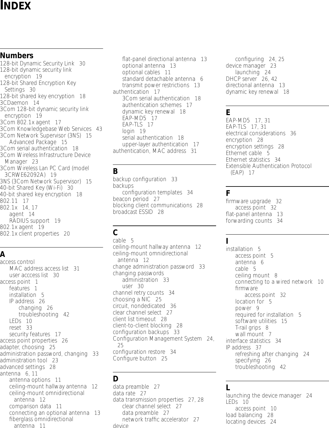 INDEXNumbers128-bit Dynamic Security Link   30128-bit dynamic security link encryption   19128-bit Shared Encryption Key Settings   30128-bit shared key encryption   183CDaemon   143Com 128-bit dynamic security link encryption   193Com 802.1x agent   173Com Knowledgebase Web Services   433Com Network Supervisor (3NS)   15Advanced Package   153Com serial authentication   183Com Wireless Infrastructure Device Manager   233Com Wireless Lan PC Card (model 3CRWE62092A)   193NS (3Com Network Supervisor)   1540-bit Shared Key (Wi-Fi)   3040-bit shared key encryption   18802.11   17802.1x   14, 17agent   14RADIUS support   19802.1x agent   19802.1x client properties   20Aaccess controlMAC address access list   31user acccess list   30access point   1features   1installation   5IP address   26changing   26troubleshooting   42LEDs   10reset   33security features   17access point properties   26adapter, choosing   25administration password, changing   33administration tool   23advanced settings   28antenna   6, 11antenna options   11ceiling-mount hallway antenna   12ceiling-mount omnidirectional antenna   12comparison data   11connecting an optional antenna   13ﬁberglass omnidirectional antenna   11ﬂat-panel directional antenna   13optional antenna   13optional cables   11standard detachable antenna   6transmit power restrictions   13authentication   173Com serial authentication   18authentication schemes   17dynamic key renewal   18EAP-MD5   17EAP-TLS   17login   19serial authentication   18upper-layer authentication   17authentication, MAC address   31Bbackup conﬁguration   33backupsconﬁguration templates   34beacon period   27blocking client communications   28broadcast ESSID   28Ccable   5ceiling-mount hallway antenna   12ceiling-mount omnidirectional antenna   12change administration password   33changing passwordsadministration   33user   30channel retry counts   34choosing a NIC   25circuit, nondedicated   36clear channel select   27client list timeout   28client-to-client blocking   28conﬁguration backups   33Conﬁguration Management System   24, 25conﬁguration restore   34Conﬁgure button   25Ddata preamble   27data rate   27data transmission properties   27, 28clear channel select   27data preamble   27network trafﬁc accelerator   27deviceconﬁguring   24, 25device manager   23launching   24DHCP server   26, 42directional antenna   13dynamic key renewal   18EEAP-MD5   17, 31EAP-TLS   17, 31electrical considerations   36encryption   28encryption settings   28Ethernet cable   5Ethernet statistics   34Extensible Authentication Protocol (EAP)   17Fﬁrmware upgrade   32access point   32ﬂat-panel antenna   13forwarding counts   34Iinstallation   5access point   5antenna   6cable   5ceiling mount   8connecting to a wired network   10ﬁrmwareaccess point   32location for   5power   9required for installation   5software utilities   15T-rail grips   8wall mount   7interface statistics   34IP address   37refreshing after changing   24specifying   26troubleshooting   42Llaunching the device manager   24LEDs   10access point   10load balancing   28locating devices   24