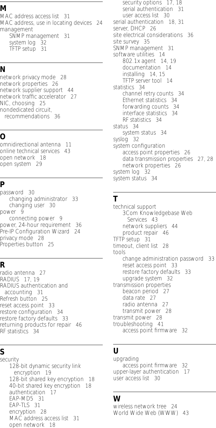 MMAC address access list   31MAC address, use in locating devices   24managementSNMP management   31system log   32TFTP setup   31Nnetwork privacy mode   28network properties   26network supplier support   44network trafﬁc accelerator   27NIC, choosing   25nondedicated circuit, recommendations   36Oomnidirectional antenna   11online technical services   43open network   18open system   29Ppassword   30changing administrator   33changing user   30power   9connecting power   9power, 24-hour requirement   36Pre-IP Conﬁguration Wizard   24privacy mode   28Properties button   25Rradio antenna   27RADIUS   17, 19RADIUS authentication and accounting   31Refresh button   25reset access point   33restore conﬁguration   34restore factory defaults   33returning products for repair   46RF statistics   34Ssecurity128-bit dynamic security link encryption   19128-bit shared key encryption   1840-bit shared key encryption   18authentication   17EAP-MD5   31EAP-TLS   31encryption   28MAC address access list   31open network   18security options   17, 18serial authentication   31user access list   30serial authentication   18, 31server, DHCP   26site electrical considerations   36site survey   35SNMP management   31software utilities   14802.1x agent   14, 19documentation   14installing   14, 15TFTP server tool   14statistics   34channel retry counts   34Ethernet statistics   34forwarding counts   34interface statistics   34RF statistics   34status   34system status   34syslog   32system conﬁgurationaccess point properties   26data transmission properties   27, 28network properties   26system log   32system status   34Ttechnical support3Com Knowledgebase Web Services   43network suppliers   44product repair   46TFTP setup   31timeout, client list   28toolschange administration password   33reset access point   33restore factory defaults   33upgrade system   32transmission propertiesbeacon period   27data rate   27radio antenna   27transmit power   28transmit power   28troubleshooting   41access point ﬁrmware   32Uupgradingaccess point ﬁrmware   32upper-layer authentication   17user access list   30Wwireless network tree   24World Wide Web (WWW)   43