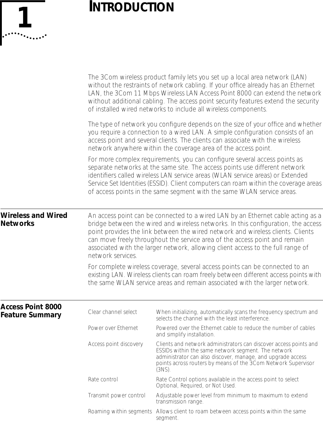  1 I NTRODUCTION The 3Com wireless product family lets you set up a local area network (LAN) without the restraints of network cabling. If your ofﬁce already has an Ethernet LAN, the 3Com 11 Mbps Wireless LAN Access Point 8000 can extend the network without additional cabling. The access point security features extend the security of installed wired networks to include all wireless components.The type of network you conﬁgure depends on the size of your ofﬁce and whether you require a connection to a wired LAN. A simple conﬁguration consists of an access point and several clients. The clients can associate with the wireless network anywhere within the coverage area of the access point.For more complex requirements, you can conﬁgure several access points as separate networks at the same site. The access points use different network identiﬁers called wireless LAN service areas (WLAN service areas) or Extended Service Set Identities (ESSID). Client computers can roam within the coverage areas of access points in the same segment with the same WLAN service areas. Wireless and Wired Networks An access point can be connected to a wired LAN by an Ethernet cable acting as a bridge between the wired and wireless networks. In this conﬁguration, the access point provides the link between the wired network and wireless clients. Clients can move freely throughout the service area of the access point and remain associated with the larger network, allowing client access to the full range of network services.For complete wireless coverage, several access points can be connected to an existing LAN. Wireless clients can roam freely between different access points with the same WLAN service areas and remain associated with the larger network. Access Point 8000 Feature Summary Clear channel select When initializing, automatically scans the frequency spectrum and selects the channel with the least interference.Power over Ethernet Powered over the Ethernet cable to reduce the number of cables and simplify installation.Access point discovery Clients and network administrators can discover access points and ESSIDs within the same network segment. The network administrator can also discover, manage, and upgrade access points across routers by means of the 3Com Network Supervisor (3NS).Rate control Rate Control options available in the access point to select Optional, Required, or Not Used.Transmit power control Adjustable power level from minimum to maximum to extend transmission range.Roaming within segments Allows client to roam between access points within the same segment.