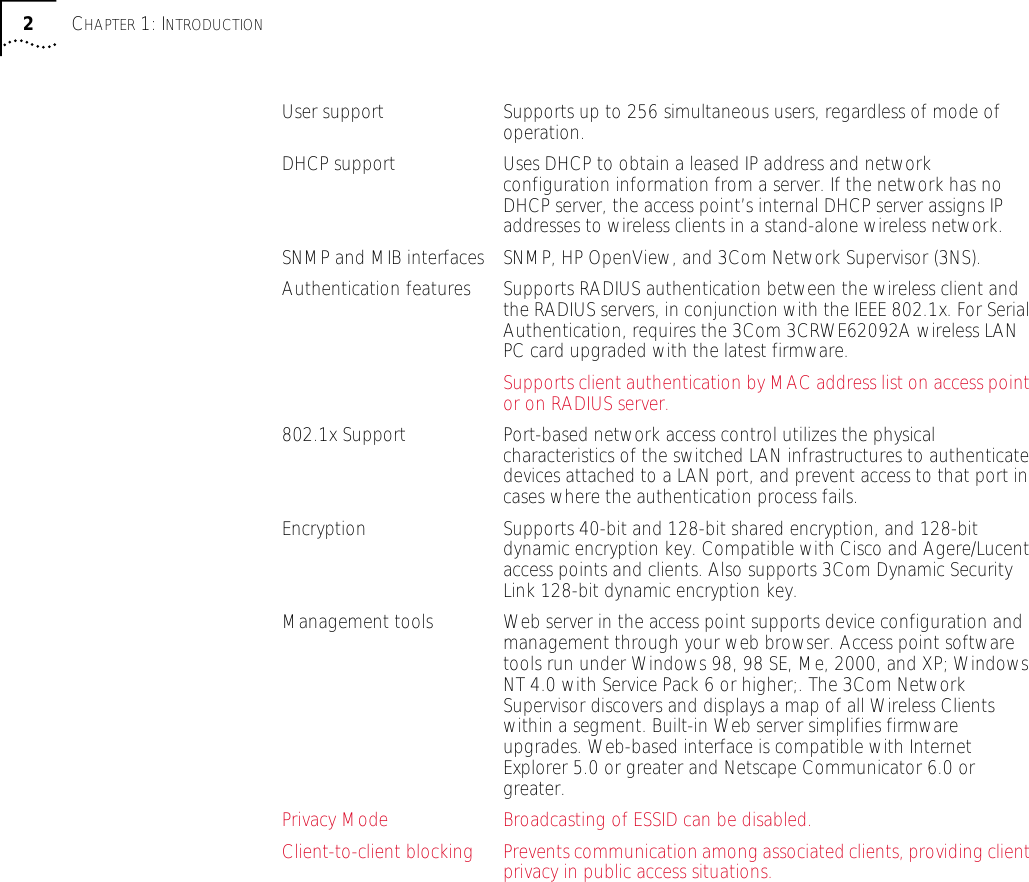  2 C HAPTER  1: I NTRODUCTION User support Supports up to 256 simultaneous users, regardless of mode of operation.DHCP support Uses DHCP to obtain a leased IP address and network configuration information from a server. If the network has no DHCP server, the access point&rsquo;s internal DHCP server assigns IP addresses to wireless clients in a stand-alone wireless network.SNMP and MIB interfaces SNMP, HP OpenView, and 3Com Network Supervisor (3NS).Authentication features Supports RADIUS authentication between the wireless client and the RADIUS servers, in conjunction with the IEEE 802.1x. For Serial Authentication, requires the 3Com 3CRWE62092A wireless LAN PC card upgraded with the latest firmware.Supports client authentication by MAC address list on access point or on RADIUS server.802.1x Support Port-based network access control utilizes the physical characteristics of the switched LAN infrastructures to authenticate devices attached to a LAN port, and prevent access to that port in cases where the authentication process fails. Encryption Supports 40-bit and 128-bit shared encryption, and 128-bit dynamic encryption key. Compatible with Cisco and Agere/Lucent access points and clients. Also supports 3Com Dynamic Security Link 128-bit dynamic encryption key.Management tools Web server in the access point supports device configuration and management through your web browser. Access point software tools run under Windows 98, 98 SE, Me, 2000, and XP; Windows NT 4.0 with Service Pack 6 or higher;. The 3Com Network Supervisor discovers and displays a map of all Wireless Clients within a segment. Built-in Web server simplifies firmware upgrades. Web-based interface is compatible with Internet Explorer 5.0 or greater and Netscape Communicator 6.0 or greater.Privacy Mode Broadcasting of ESSID can be disabled.Client-to-client blocking Prevents communication among associated clients, providing client privacy in public access situations.
