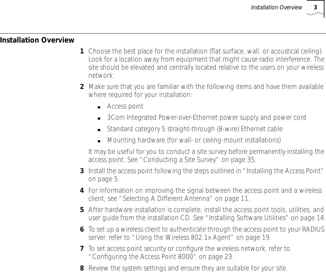  Installation Overview 3 Installation Overview 1 Choose the best place for the installation (ﬂat surface, wall, or acoustical ceiling). Look for a location away from equipment that might cause radio interference. The site should be elevated and centrally located relative to the users on your wireless network. 2 Make sure that you are familiar with the following items and have them available where required for your installation: ■ Access point ■ 3Com Integrated Power-over-Ethernet power supply and power cord ■ Standard category 5 straight-through (8-wire) Ethernet cable ■ Mounting hardware (for wall- or ceiling-mount installations)It may be useful for you to conduct a site survey before permanently installing the access point. See &ldquo;Conducting a Site Survey&rdquo; on page 35. 3 Install the access point following the steps outlined in &ldquo;Installing the Access Point&rdquo; on page 5. 4 For information on improving the signal between the access point and a wireless client, see &ldquo;Selecting A Different Antenna&rdquo; on page 11. 5 After hardware installation is complete, install the access point tools, utilities, and user guide from the installation CD. See &ldquo;Installing Software Utilities&rdquo; on page 14. 6 To set up a wireless client to authenticate through the access point to your RADIUS server, refer to &ldquo;Using the Wireless 802.1x Agent&rdquo; on page 19. 7 To set access point security or conﬁgure the wireless network, refer to &ldquo;Conﬁguring the Access Point 8000&rdquo; on page 23. 8 Review the system settings and ensure they are suitable for your site.