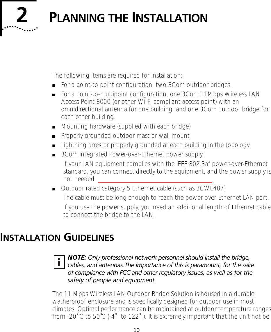  10 2 P LANNING   THE  I NSTALLATION The following items are required for installation: ■ For a point-to point conﬁguration, two 3Com outdoor bridges. ■ For a point-to-multipoint conﬁguration, one 3Com 11Mbps Wireless LAN Access Point 8000 (or other Wi-Fi compliant access point) with an omnidirectional antenna for one building, and one 3Com outdoor bridge for each other building. ■ Mounting hardware (supplied with each bridge) ■ Properly grounded outdoor mast or wall mount ■ Lightning arrestor properly grounded at each building in the topology. ■ 3Com Integrated Power-over-Ethernet power supply.If your LAN equipment complies with the IEEE 802.3af power-over-Ethernet standard, you can connect directly to the equipment, and the power supply is not needed.  ■ Outdoor rated category 5 Ethernet cable (such as 3CWE487)The cable must be long enough to reach the power-over-Ethernet LAN port.If you use the power supply, you need an additional length of Ethernet cable to connect the bridge to the LAN. I NSTALLATION  G UIDELINES The 11 Mbps Wireless LAN Outdoor Bridge Solution is housed in a durable, watherproof enclosure and is speciﬁcally designed for outdoor use in most climates. Optimal performance can be maintained at outdoor temperature ranges from -20˚ C to 50˚C (-4˚F to 122˚F). It is extremely important that the unit not be  NOTE:  Only professional network personnel should install the bridge, cables, and antennas.The importance of this is paramount, for the sake of compliance with FCC and other regulatory issues, as well as for the safety of people and equipment.