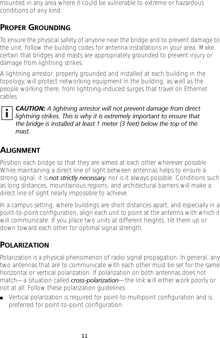  11 mounted in any area where it could be vulnerable to extreme or hazardous conditions of any kind.  P ROPER  G ROUNDING To ensure the physical safety of anyone near the bridge and to prevent damage to the unit, follow the building codes for antenna installations in your area. Make certain that bridges and masts are appropriately grounded to prevent injury or damage from lightning strikes.A lightning arrestor, properly grounded and installed at each building in the topology, will protect networking equipment in the building, as well as the people working there, from lightning-induced surges that travel on Ethernet cables.  A LIGNMENT Position each bridge so that they are aimed at each other wherever possible. While maintaining a direct line of sight between antennas helps to ensure a strong signal, it is  not strictly necessary , nor is it always possible. Conditions such as long distances, mountainous regions, and architectural barriers will make a direct line of sight nearly impossible to achieve.In a campus setting, where buildings are short distances apart, and especially in a point-to-point conﬁguration, align each unit to point at the antenna with which it will communicate. If you place two units at different heights, tilt them up or down toward each other for optimal signal strength. P OLARIZATION Polarization is a physical phenomenon of radio signal propagation. In general, any two antennas that are to communicate with each other must be set for the same horizontal or vertical polarization. If polarization on both antennas does not match&mdash;a situation called  cross-polarization &mdash;the link will either work poorly or not at all. Follow these polarization guidelines: ■ Vertical polarization is required for point-to-multipoint conﬁguration and is preferred for point-to-point conﬁguration. CAUTION:  A lightning arrestor will not prevent damage from direct lightning strikes. This is why it is extremely important to ensure that the bridge is installed at least 1 meter (3 feet) below the top of the mast.