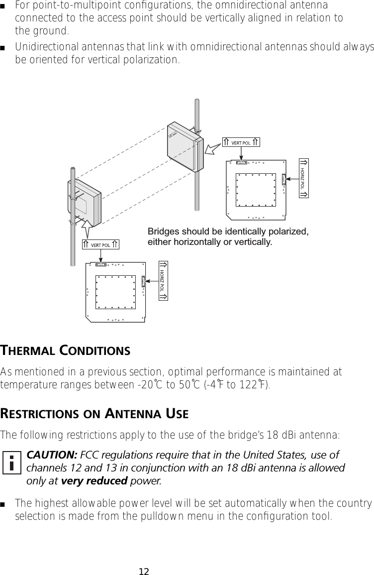  12 ■ For point-to-multipoint conﬁgurations, the omnidirectional antenna connected to the access point should be vertically aligned in relation to the ground. ■ Unidirectional antennas that link with omnidirectional antennas should always be oriented for vertical polarization. T HERMAL  C ONDITIONS As mentioned in a previous section, optimal performance is maintained at temperature ranges between -20˚C to 50˚C (-4˚F to 122˚F). R ESTRICTIONS   ON  A NTENNA  U SE The following restrictions apply to the use of the bridge&rsquo;s 18 dBi antenna:  ■ The highest allowable power level will be set automatically when the country selection is made from the pulldown menu in the conﬁguration tool. CAUTION:  FCC regulations require that in the United States, use of channels 12 and 13 in conjunction with an 18 dBi antenna is allowed only at  very reduced  power.Bridges should be identically polarized,either horizontally or vertically.