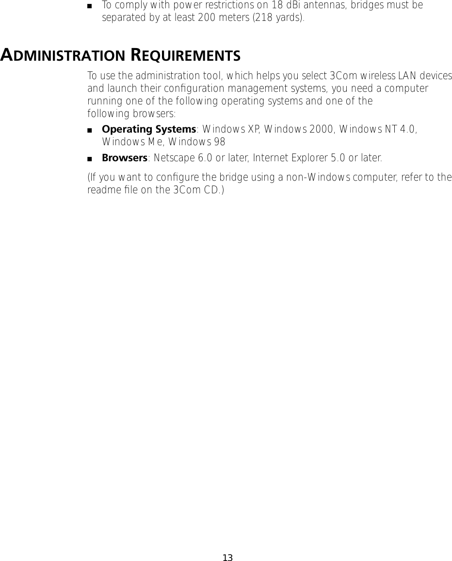 13 ■ To comply with power restrictions on 18 dBi antennas, bridges must be separated by at least 200 meters (218 yards). A DMINISTRATION  REQUIREMENTSTo use the administration tool, which helps you select 3Com wireless LAN devices and launch their conﬁguration management systems, you need a computer running one of the following operating systems and one of the following browsers:■Operating Systems: Windows XP, Windows 2000, Windows NT 4.0, Windows Me, Windows 98■Browsers: Netscape 6.0 or later, Internet Explorer 5.0 or later.(If you want to conﬁgure the bridge using a non-Windows computer, refer to the readme ﬁle on the 3Com CD.) 