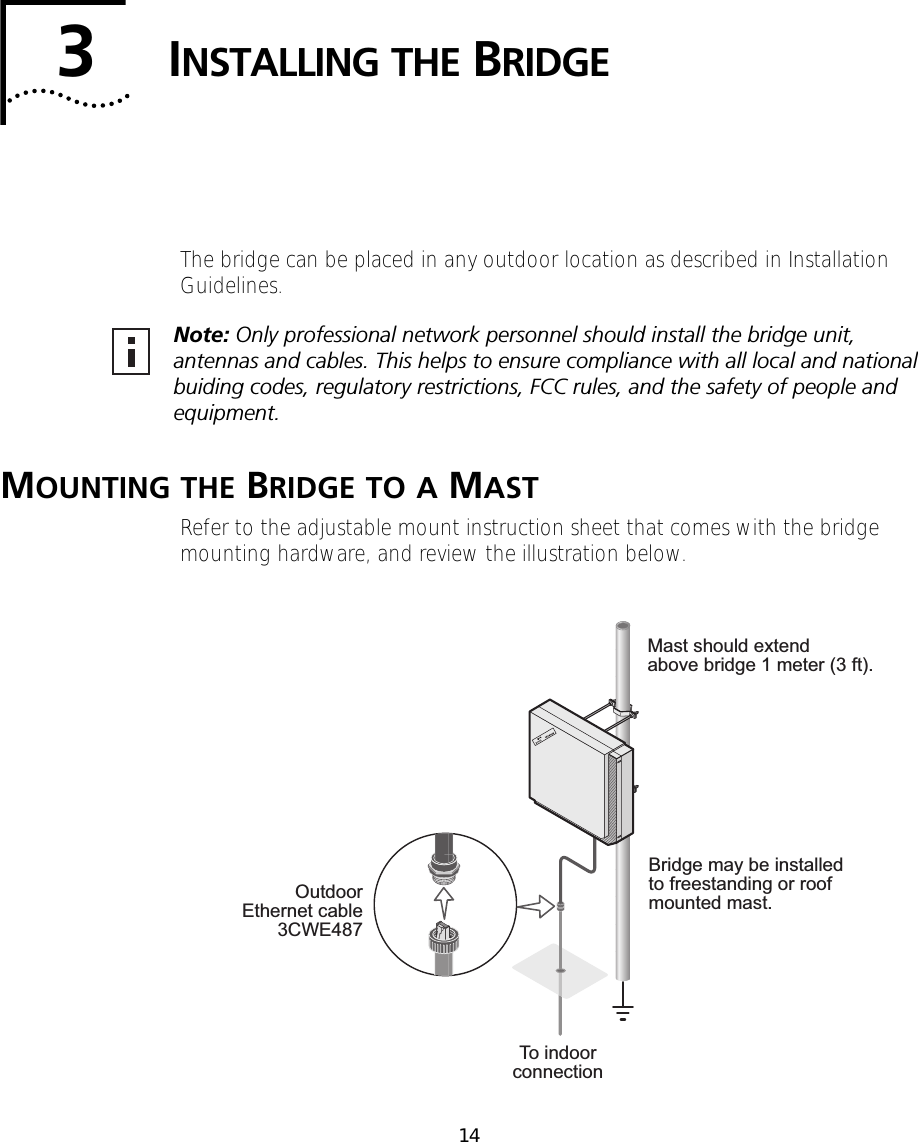 143INSTALLING THE BRIDGEThe bridge can be placed in any outdoor location as described in Installation Guidelines.MOUNTING THE BRIDGE TO A MASTRefer to the adjustable mount instruction sheet that comes with the bridge mounting hardware, and review the illustration below.Note: Only professional network personnel should install the bridge unit, antennas and cables. This helps to ensure compliance with all local and national buiding codes, regulatory restrictions, FCC rules, and the safety of people and equipment.Mast should extendabove bridge 1 meter (3 ft).Bridge may be installedto freestanding or roofmounted mast.OutdoorEthernet cable3CWE487To indoorconnection