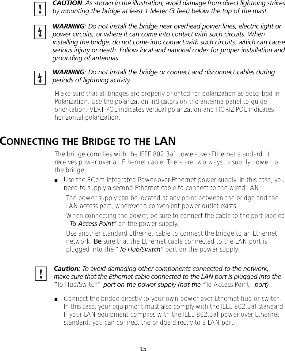 15Make sure that all bridges are properly oriented for polarization as described in Polarization. Use the polarization indicators on the antenna panel to guide orientation. VERT POL indicates vertical polarization and HORIZ POL indicates horizontal polarization.CONNECTING THE BRIDGE TO THE LANThe bridge complies with the IEEE 802.3af power-over-Ethernet standard. It receives power over an Ethernet cable. There are two ways to supply power to the bridge:■Use the 3Com Integrated Power-over-Ethernet power supply. In this case, you need to supply a second Ethernet cable to connect to the wired LAN.The power supply can be located at any point between the bridge and the LAN access port, wherever a convenient power outlet exists.When connecting the power, be sure to connect the cable to the port labeled &ldquo;To Access Point&rdquo; on the power supply.Use another standard Ethernet cable to connect the bridge to an Ethernet network. Be sure that the Ethernet cable connected to the LAN port is plugged into the &ldquo;To Hub/Switch&rdquo; port on the power supply.■Connect the bridge directly to your own power-over-Ethernet hub or switch. In this case, your equipment must also comply with the IEEE 802.3af standard. If your LAN equipment complies with the IEEE 802.3af power-over-Ethernet standard, you can connect the bridge directly to a LAN port. CAUTION: As shown in the illustration, avoid damage from direct lightning strikes by mounting the bridge at least 1 Meter (3 feet) below the top of the mast.WARNING: Do not install the bridge near overhead power lines, electric light or power circuits, or where it can come into contact with such circuits. When installing the bridge, do not come into contact with such circuits, which can cause serious injury or death. Follow local and national codes for proper installation and grounding of antennas.WARNING: Do not install the bridge or connect and disconnect cables during periods of lightning activity.Caution: To avoid damaging other components connected to the network, make sure that the Ethernet cable connected to the LAN port is plugged into the &ldquo;To Hub/Switch&rdquo; port on the power supply (not the &ldquo;To Access Point&rdquo; port).