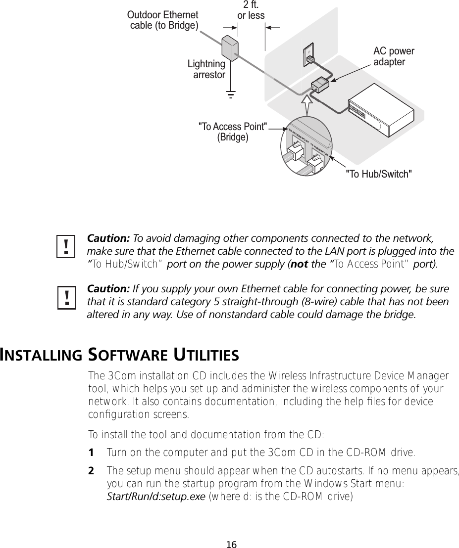16INSTALLING SOFTWARE UTILITIESThe 3Com installation CD includes the Wireless Infrastructure Device Manager tool, which helps you set up and administer the wireless components of your network. It also contains documentation, including the help ﬁles for device conﬁguration screens.To install the tool and documentation from the CD:1Turn on the computer and put the 3Com CD in the CD-ROM drive.2The setup menu should appear when the CD autostarts. If no menu appears, you can run the startup program from the Windows Start menu: Start/Run/d:setup.exe (where d: is the CD-ROM drive)"To Access Point"(Bridge)"To Hub/Switch"AC poweradapter2 ft.or lessLightningarrestorOutdoor Ethernetcable (to Bridge)Caution: To avoid damaging other components connected to the network, make sure that the Ethernet cable connected to the LAN port is plugged into the &ldquo;To Hub/Switch&rdquo; port on the power supply (not the &ldquo;To Access Point&rdquo; port).Caution: If you supply your own Ethernet cable for connecting power, be sure that it is standard category 5 straight-through (8-wire) cable that has not been altered in any way. Use of nonstandard cable could damage the bridge.