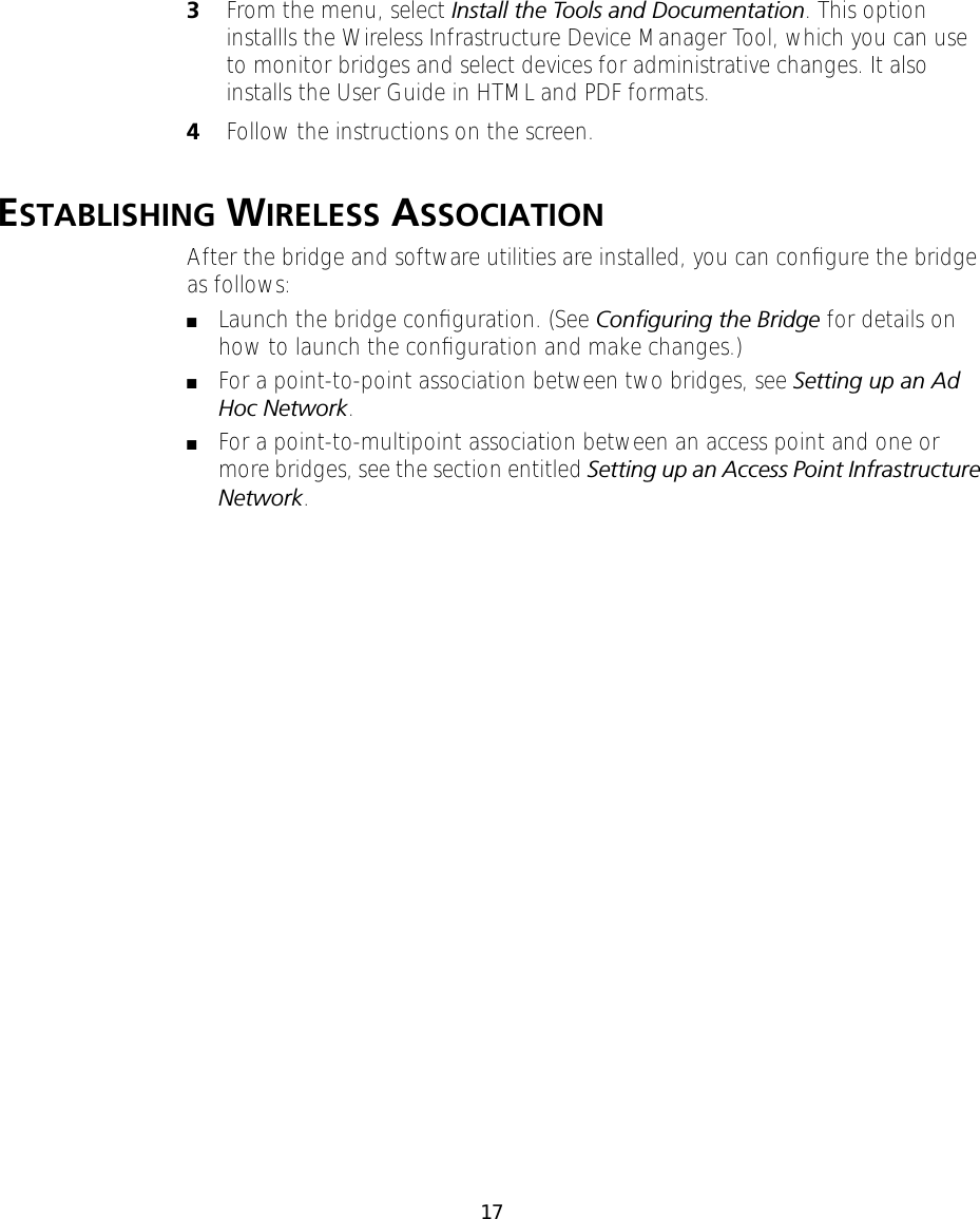 173From the menu, select Install the Tools and Documentation. This option installls the Wireless Infrastructure Device Manager Tool, which you can use to monitor bridges and select devices for administrative changes. It also installs the User Guide in HTML and PDF formats.4Follow the instructions on the screen.ESTABLISHING WIRELESS ASSOCIATIONAfter the bridge and software utilities are installed, you can conﬁgure the bridge as follows:■Launch the bridge conﬁguration. (See Conﬁguring the Bridge for details on how to launch the conﬁguration and make changes.)■For a point-to-point association between two bridges, see Setting up an Ad Hoc Network.■For a point-to-multipoint association between an access point and one or more bridges, see the section entitled Setting up an Access Point Infrastructure Network.