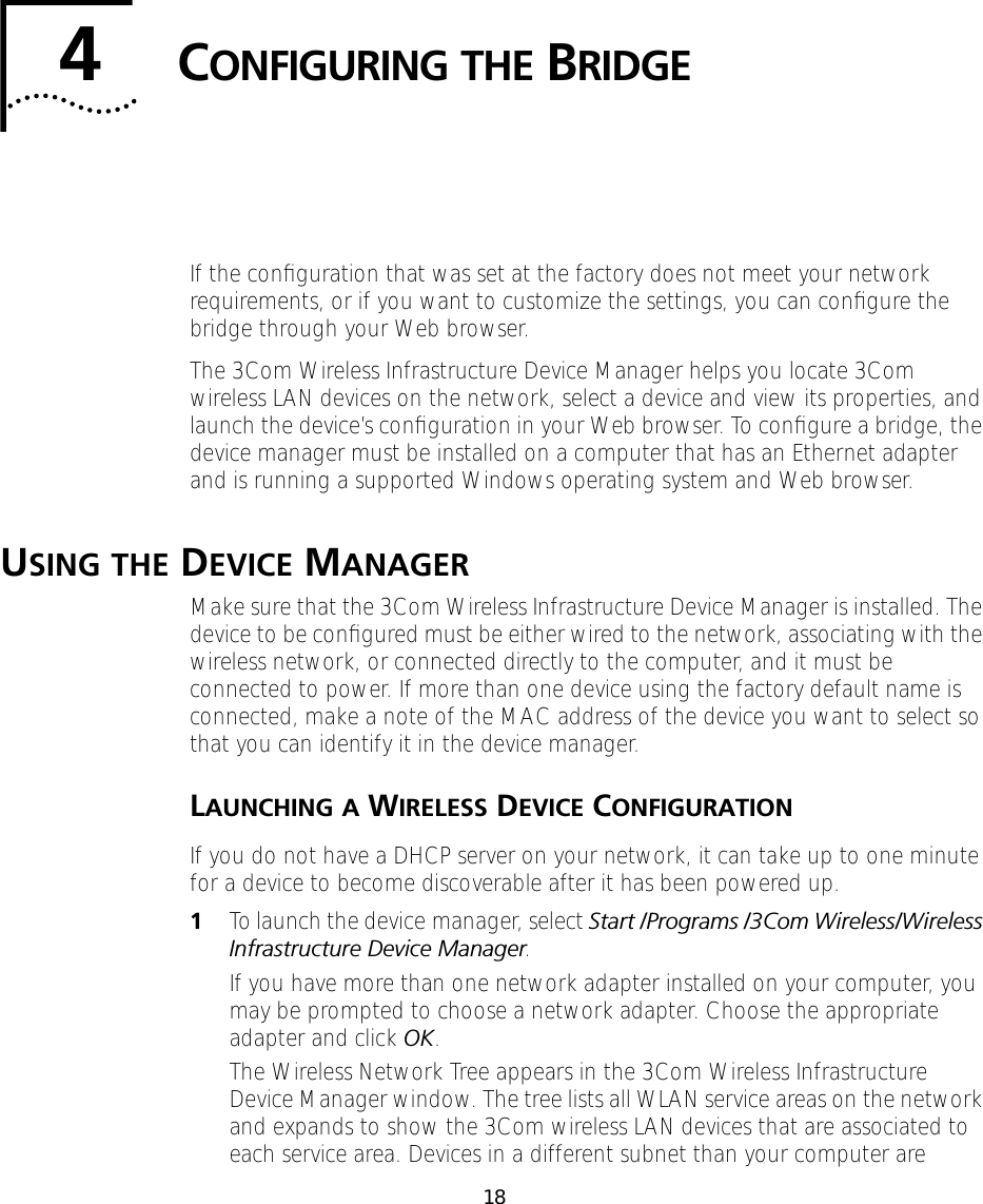184CONFIGURING THE BRIDGEIf the conﬁguration that was set at the factory does not meet your network requirements, or if you want to customize the settings, you can conﬁgure the bridge through your Web browser.The 3Com Wireless Infrastructure Device Manager helps you locate 3Com wireless LAN devices on the network, select a device and view its properties, and launch the device&rsquo;s conﬁguration in your Web browser. To conﬁgure a bridge, the device manager must be installed on a computer that has an Ethernet adapter and is running a supported Windows operating system and Web browser. USING THE DEVICE MANAGERMake sure that the 3Com Wireless Infrastructure Device Manager is installed. The device to be conﬁgured must be either wired to the network, associating with the wireless network, or connected directly to the computer, and it must be connected to power. If more than one device using the factory default name is connected, make a note of the MAC address of the device you want to select so that you can identify it in the device manager.LAUNCHING A WIRELESS DEVICE CONFIGURATIONIf you do not have a DHCP server on your network, it can take up to one minute for a device to become discoverable after it has been powered up.1To launch the device manager, select Start /Programs /3Com Wireless/Wireless Infrastructure Device Manager.If you have more than one network adapter installed on your computer, you may be prompted to choose a network adapter. Choose the appropriate adapter and click OK.The Wireless Network Tree appears in the 3Com Wireless Infrastructure Device Manager window. The tree lists all WLAN service areas on the network and expands to show the 3Com wireless LAN devices that are associated to each service area. Devices in a different subnet than your computer are 