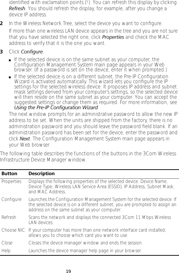 19identiﬁed with exclamation points (!). You can refresh this display by clicking Refresh. You should refresh the display, for example, after you change a device IP address.2In the Wireless Network Tree, select the device you want to conﬁgure.If more than one wireless LAN device appears in the tree and you are not sure that you have selected the right one, click Properties and check the MAC address to verify that it is the one you want. 3Click Conﬁgure.■If the selected device is on the same subnet as your computer, the Conﬁguration Management System main page appears in your Web browser. (If a password is set on the device, enter it when prompted.)■If the selected device is on a different subnet, the Pre-IP Conﬁguration Wizard is activated automatically. This wizard lets you conﬁgure the IP settings for the selected wireless device. It proposes IP address and subnet mask settings derived from your computer&rsquo;s settings, so the selected device will then reside on the same subnet as your computer. You can accept the suggested settings or change them as required. For more information, see Using the Pre-IP Conﬁguration Wizard.The next window prompts for an administrative password to allow the new IP address to be set. When the units are shipped from the factory, there is no administration password and you should leave the password ﬁeld blank. If an administration password has been set for the device, enter the password and click Next. The Conﬁguration Management System main page appears in your Web browser.The following table describes the functions of the buttons in the 3Com Wireless Infrastructure Device Manager window.Button DescriptionProperties Displays the following properties of the selected device: Device Name, Device Type, Wireless LAN Service Area (ESSID), IP Address, Subnet Mask, and MAC Address.Configure Launches the Configuration Management System for the selected device. If the selected device is on a different subnet, you are prompted to assign an address on the same subnet as your computer.Refresh Scans the network and displays the connected 3Com 11 Mbps Wireless LAN devices.Choose NIC If your computer has more than one network interface card installed, allows you to choose which card you want to use.Close Closes the device manager window and ends the session.Help Launches the device manager help page in your browser.