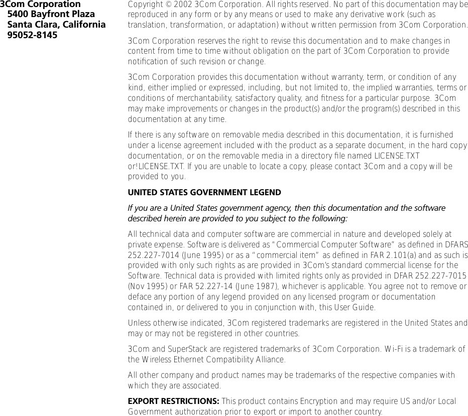  3Com Corporation5400 Bayfront PlazaSanta Clara, California95052-8145 Copyright &copy; 2002 3Com Corporation. All rights reserved. No part of this documentation may be reproduced in any form or by any means or used to make any derivative work (such as translation, transformation, or adaptation) without written permission from 3Com Corporation.3Com Corporation reserves the right to revise this documentation and to make changes in content from time to time without obligation on the part of 3Com Corporation to provide notiﬁcation of such revision or change.3Com Corporation provides this documentation without warranty, term, or condition of any kind, either implied or expressed, including, but not limited to, the implied warranties, terms or conditions of merchantability, satisfactory quality, and ﬁtness for a particular purpose. 3Com may make improvements or changes in the product(s) and/or the program(s) described in this documentation at any time.If there is any software on removable media described in this documentation, it is furnished under a license agreement included with the product as a separate document, in the hard copy documentation, or on the removable media in a directory ﬁle named LICENSE.TXT or!LICENSE.TXT. If you are unable to locate a copy, please contact 3Com and a copy will be provided to you. UNITED STATES GOVERNMENT LEGEND If you are a United States government agency, then this documentation and the software described herein are provided to you subject to the following:  All technical data and computer software are commercial in nature and developed solely at private expense. Software is delivered as &ldquo;Commercial Computer Software&rdquo; as deﬁned in DFARS 252.227-7014 (June 1995) or as a &ldquo;commercial item&rdquo; as deﬁned in FAR 2.101(a) and as such is provided with only such rights as are provided in 3Com&rsquo;s standard commercial license for the Software. Technical data is provided with limited rights only as provided in DFAR 252.227-7015 (Nov 1995) or FAR 52.227-14 (June 1987), whichever is applicable. You agree not to remove or deface any portion of any legend provided on any licensed program or documentation contained in, or delivered to you in conjunction with, this User Guide.Unless otherwise indicated, 3Com registered trademarks are registered in the United States and may or may not be registered in other countries.3Com and SuperStack are registered trademarks of 3Com Corporation. Wi-Fi is a trademark of the Wireless Ethernet Compatibility Alliance.All other company and product names may be trademarks of the respective companies with which they are associated. EXPORT RESTRICTIONS:  This product contains Encryption and may require US and/or Local Government authorization prior to export or import to another country.