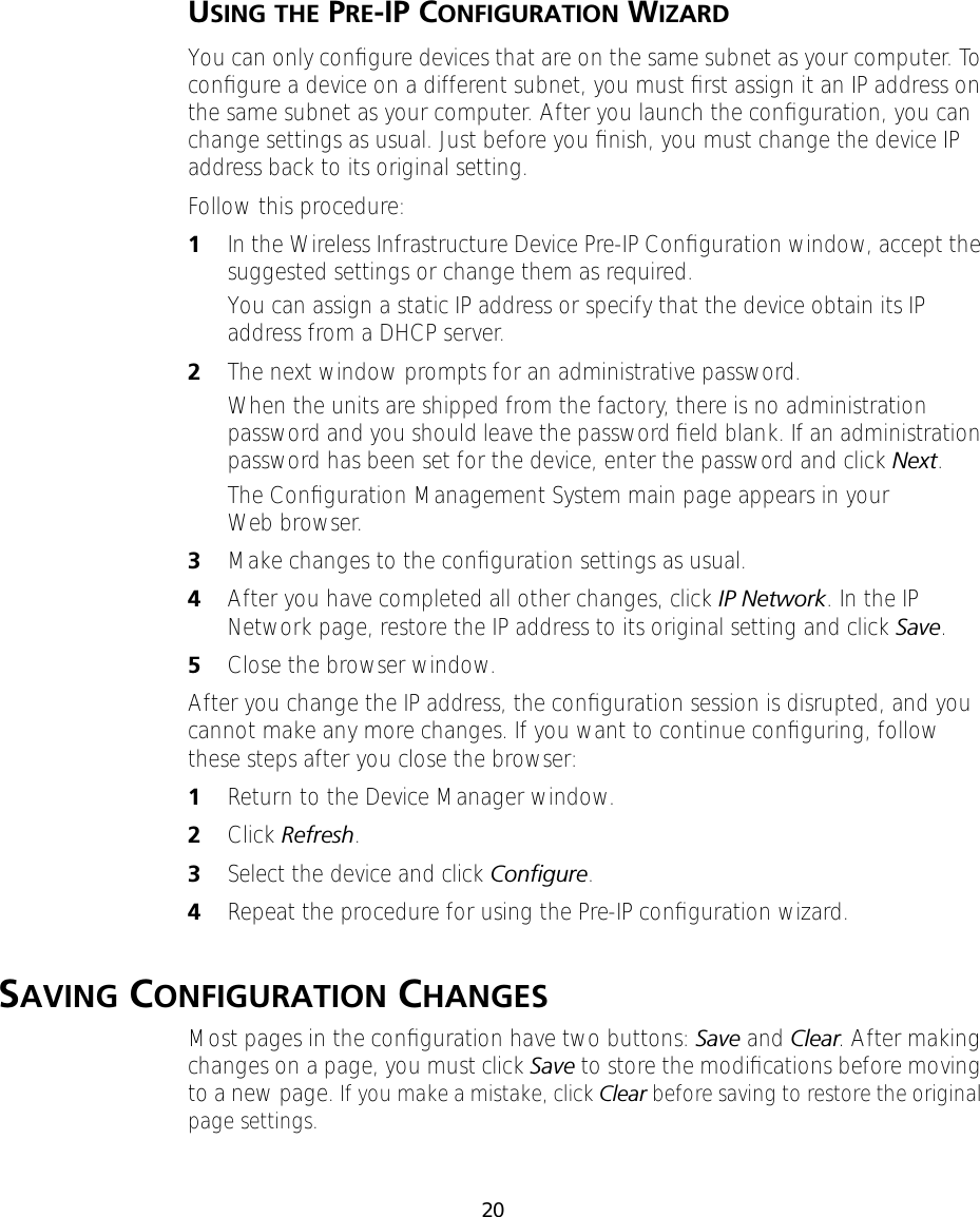 20USING THE PRE-IP CONFIGURATION WIZARDYou can only conﬁgure devices that are on the same subnet as your computer. To conﬁgure a device on a different subnet, you must ﬁrst assign it an IP address on the same subnet as your computer. After you launch the conﬁguration, you can change settings as usual. Just before you ﬁnish, you must change the device IP address back to its original setting.Follow this procedure:1In the Wireless Infrastructure Device Pre-IP Conﬁguration window, accept the suggested settings or change them as required.You can assign a static IP address or specify that the device obtain its IP address from a DHCP server.2The next window prompts for an administrative password. When the units are shipped from the factory, there is no administration password and you should leave the password ﬁeld blank. If an administration password has been set for the device, enter the password and click Next.The Conﬁguration Management System main page appears in your Web browser.3Make changes to the conﬁguration settings as usual.4After you have completed all other changes, click IP Network. In the IP Network page, restore the IP address to its original setting and click Save.5Close the browser window.After you change the IP address, the conﬁguration session is disrupted, and you cannot make any more changes. If you want to continue conﬁguring, follow these steps after you close the browser:1Return to the Device Manager window.2Click Refresh.3Select the device and click Conﬁgure.4Repeat the procedure for using the Pre-IP conﬁguration wizard.SAVING CONFIGURATION CHANGESMost pages in the conﬁguration have two buttons: Save and Clear. After making changes on a page, you must click Save to store the modiﬁcations before moving to a new page. If you make a mistake, click Clear before saving to restore the original page settings.