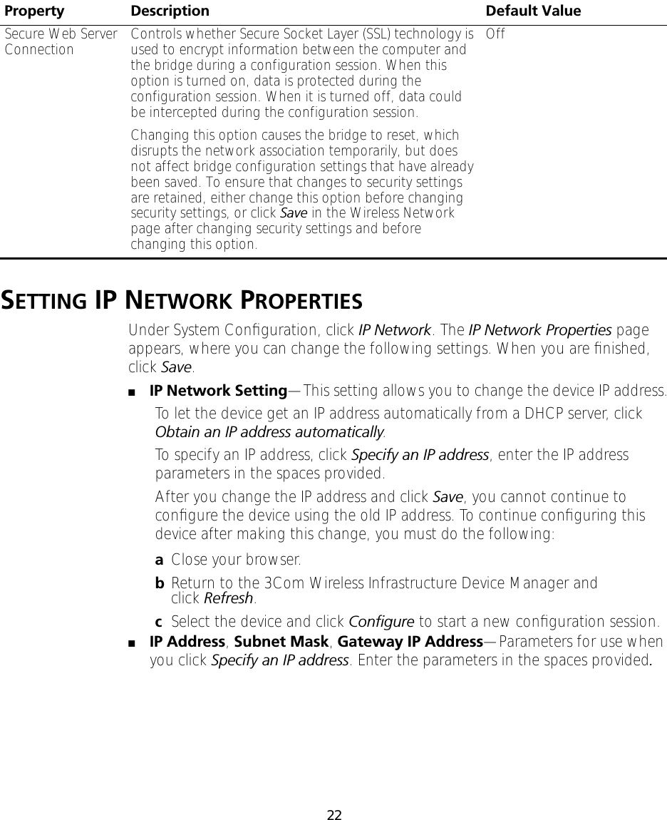22SETTING IP NETWORK PROPERTIESUnder System Conﬁguration, click IP Network. The IP Network Properties page appears, where you can change the following settings. When you are ﬁnished, click Save.■IP Network Setting&mdash;This setting allows you to change the device IP address.To let the device get an IP address automatically from a DHCP server, click Obtain an IP address automatically.To specify an IP address, click Specify an IP address, enter the IP address parameters in the spaces provided.After you change the IP address and click Save, you cannot continue to conﬁgure the device using the old IP address. To continue conﬁguring this device after making this change, you must do the following:aClose your browser.bReturn to the 3Com Wireless Infrastructure Device Manager and click Refresh.cSelect the device and click Conﬁgure to start a new conﬁguration session.■IP Address, Subnet Mask, Gateway IP Address&mdash;Parameters for use when you click Specify an IP address. Enter the parameters in the spaces provided.Secure Web Server Connection Controls whether Secure Socket Layer (SSL) technology is used to encrypt information between the computer and the bridge during a configuration session. When this option is turned on, data is protected during the configuration session. When it is turned off, data could be intercepted during the configuration session.Changing this option causes the bridge to reset, which disrupts the network association temporarily, but does not affect bridge configuration settings that have already been saved. To ensure that changes to security settings are retained, either change this option before changing security settings, or click Save in the Wireless Network page after changing security settings and before changing this option.OffProperty Description Default Value