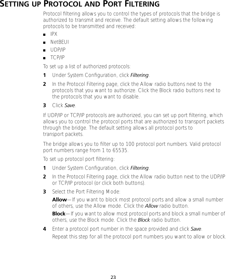 23SETTING UP PROTOCOL AND PORT FILTERINGProtocol ﬁltering allows you to control the types of protocols that the bridge is authorized to transmit and receive. The default setting allows the following protocols to be transmitted and received:■IPX■NetBEUI■UDP/IP■TCP/IPTo set up a list of authorized protocols:1Under System Conﬁguration, click Filtering.2In the Protocol Filtering page, click the Allow radio buttons next to the protocols that you want to authorize. Click the Block radio buttons next to the protocols that you want to disable.3Click Save.If UDP/IP or TCP/IP protocols are authorized, you can set up port ﬁltering, which allows you to control the protocol ports that are authorized to transport packets through the bridge. The default setting allows all protocol ports to transport packets.The bridge allows you to ﬁlter up to 100 protocol port numbers. Valid protocol port numbers range from 1 to 65535.To set up protocol port ﬁltering:1Under System Conﬁguration, click Filtering.2In the Protocol Filtering page, click the Allow radio button next to the UDP/IP or TCP/IP protocol (or click both buttons).3Select the Port Filtering Mode:Allow&mdash;If you want to block most protocol ports and allow a small number of others, use the Allow mode. Click the Allow radio button.Block&mdash;If you want to allow most protocol ports and block a small number of others, use the Block mode. Click the Block radio button.4Enter a protocol port number in the space provided and click Save.Repeat this step for all the protocol port numbers you want to allow or block.