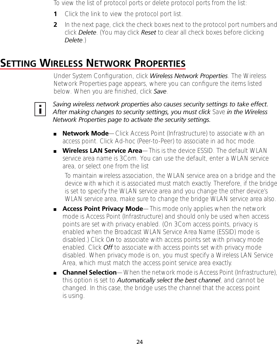 24To view the list of protocol ports or delete protocol ports from the list:1Click the link to view the protocol port list.2In the next page, click the check boxes next to the protocol port numbers and click Delete. (You may click Reset to clear all check boxes before clicking Delete.)SETTING WIRELESS NETWORK PROPERTIESUnder System Conﬁguration, click Wireless Network Properties. The Wireless Network Properties page appears, where you can conﬁgure the items listed below. When you are ﬁnished, click Save.■Network Mode&mdash;Click Access Point (Infrastructure) to associate with an access point. Click Ad-hoc (Peer-to-Peer) to associate in ad hoc mode.■Wireless LAN Service Area&mdash;This is the device ESSID. The default WLAN service area name is 3Com. You can use the default, enter a WLAN service area, or select one from the list To maintain wireless association, the WLAN service area on a bridge and the device with which it is associated must match exactly. Therefore, if the bridge is set to specify the WLAN service area and you change the other device&rsquo;s WLAN service area, make sure to change the bridge WLAN service area also.■Access Point Privacy Mode&mdash;This mode only applies when the network mode is Access Point (Infrastructure) and should only be used when access points are set with privacy enabled. (On 3Com access points, privacy is enabled when the Broadcast WLAN Service Area Name (ESSID) mode is disabled.) Click On to associate with access points set with privacy mode enabled. Click Off to associate with access points set with privacy mode disabled. When privacy mode is on, you must specify a Wireless LAN Service Area, which must match the access point service area exactly.■Channel Selection&mdash;When the network mode is Access Point (Infrastructure), this option is set to Automatically select the best channel, and cannot be changed. In this case, the bridge uses the channel that the access point is using.Saving wireless network properties also causes security settings to take effect. After making changes to security settings, you must click Save in the Wireless Network Properties page to activate the security settings.