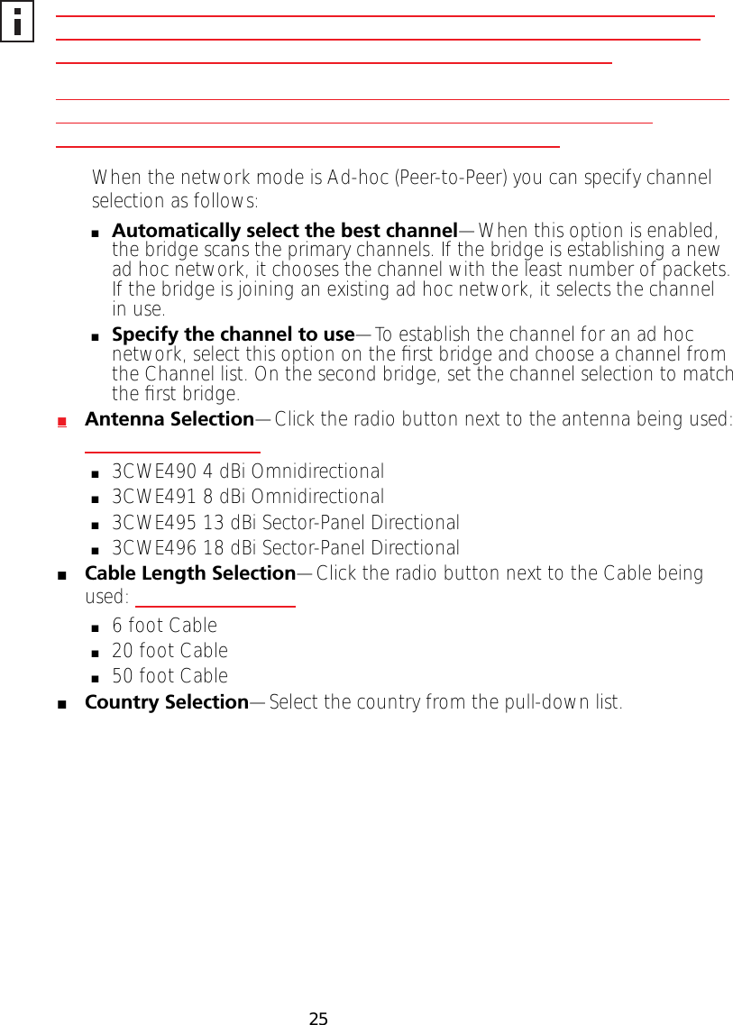 25When the network mode is Ad-hoc (Peer-to-Peer) you can specify channel selection as follows:■Automatically select the best channel&mdash;When this option is enabled, the bridge scans the primary channels. If the bridge is establishing a new ad hoc network, it chooses the channel with the least number of packets. If the bridge is joining an existing ad hoc network, it selects the channel in use.■Specify the channel to use&mdash;To establish the channel for an ad hoc network, select this option on the ﬁrst bridge and choose a channel from the Channel list. On the second bridge, set the channel selection to match the ﬁrst bridge.■Antenna Selection&mdash;Click the radio button next to the antenna being used: ■3CWE490 4 dBi Omnidirectional■3CWE491 8 dBi Omnidirectional■3CWE495 13 dBi Sector-Panel Directional■3CWE496 18 dBi Sector-Panel Directional■Cable Length Selection&mdash;Click the radio button next to the Cable being used:■6 foot Cable■20 foot Cable■50 foot Cable■Country Selection&mdash;Select the country from the pull-down list.       