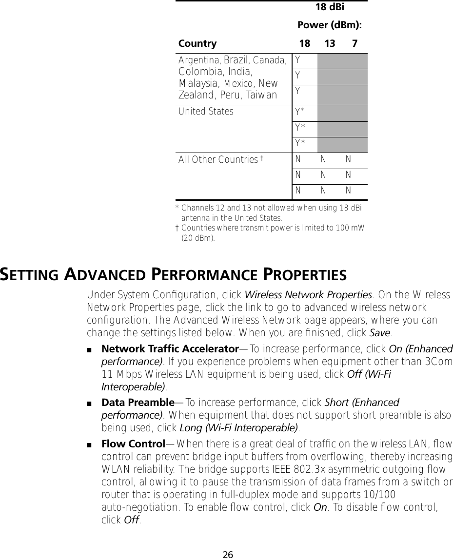 26SETTING ADVANCED PERFORMANCE PROPERTIESUnder System Conﬁguration, click Wireless Network Properties. On the Wireless Network Properties page, click the link to go to advanced wireless network conﬁguration. The Advanced Wireless Network page appears, where you can change the settings listed below. When you are ﬁnished, click Save.■Network Trafﬁc Accelerator&mdash;To increase performance, click On (Enhanced performance). If you experience problems when equipment other than 3Com 11 Mbps Wireless LAN equipment is being used, click Off (Wi-Fi Interoperable).■Data Preamble&mdash;To increase performance, click Short (Enhanced performance). When equipment that does not support short preamble is also being used, click Long (Wi-Fi Interoperable).■Flow Control&mdash;When there is a great deal of trafﬁc on the wireless LAN, ﬂow control can prevent bridge input buffers from overﬂowing, thereby increasing WLAN reliability. The bridge supports IEEE 802.3x asymmetric outgoing ﬂow control, allowing it to pause the transmission of data frames from a switch or router that is operating in full-duplex mode and supports 10/100 auto-negotiation. To enable ﬂow control, click On. To disable ﬂow control, click Off.Country18 dBiPower (dBm):18 13 7Argentina, Brazil, Canada, Colombia, India, Malaysia, Mexico, New Zealand, Peru, TaiwanYYYUnited States Y**Channels 12 and 13 not allowed when using 18 dBi antenna in the United States.Y*Y*All Other Countries &dagger;&dagger;Countries where transmit power is limited to 100 mW (20 dBm). N N NN N NN N N