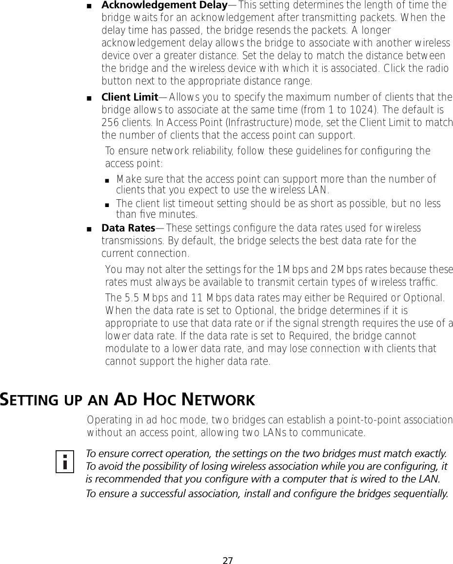 27■Acknowledgement Delay&mdash;This setting determines the length of time the bridge waits for an acknowledgement after transmitting packets. When the delay time has passed, the bridge resends the packets. A longer acknowledgement delay allows the bridge to associate with another wireless device over a greater distance. Set the delay to match the distance between the bridge and the wireless device with which it is associated. Click the radio button next to the appropriate distance range.■Client Limit&mdash;Allows you to specify the maximum number of clients that the bridge allows to associate at the same time (from 1 to 1024). The default is 256 clients. In Access Point (Infrastructure) mode, set the Client Limit to match the number of clients that the access point can support.To ensure network reliability, follow these guidelines for conﬁguring the access point:■Make sure that the access point can support more than the number of clients that you expect to use the wireless LAN. ■The client list timeout setting should be as short as possible, but no less than ﬁve minutes.■Data Rates&mdash;These settings conﬁgure the data rates used for wireless transmissions. By default, the bridge selects the best data rate for the current connection.You may not alter the settings for the 1Mbps and 2Mbps rates because these rates must always be available to transmit certain types of wireless trafﬁc.The 5.5 Mbps and 11 Mbps data rates may either be Required or Optional. When the data rate is set to Optional, the bridge determines if it is appropriate to use that data rate or if the signal strength requires the use of a lower data rate. If the data rate is set to Required, the bridge cannot modulate to a lower data rate, and may lose connection with clients that cannot support the higher data rate.SETTING UP AN AD HOC NETWORKOperating in ad hoc mode, two bridges can establish a point-to-point association without an access point, allowing two LANs to communicate.To ensure correct operation, the settings on the two bridges must match exactly. To avoid the possibility of losing wireless association while you are conﬁguring, it is recommended that you conﬁgure with a computer that is wired to the LAN.To ensure a successful association, install and conﬁgure the bridges sequentially.