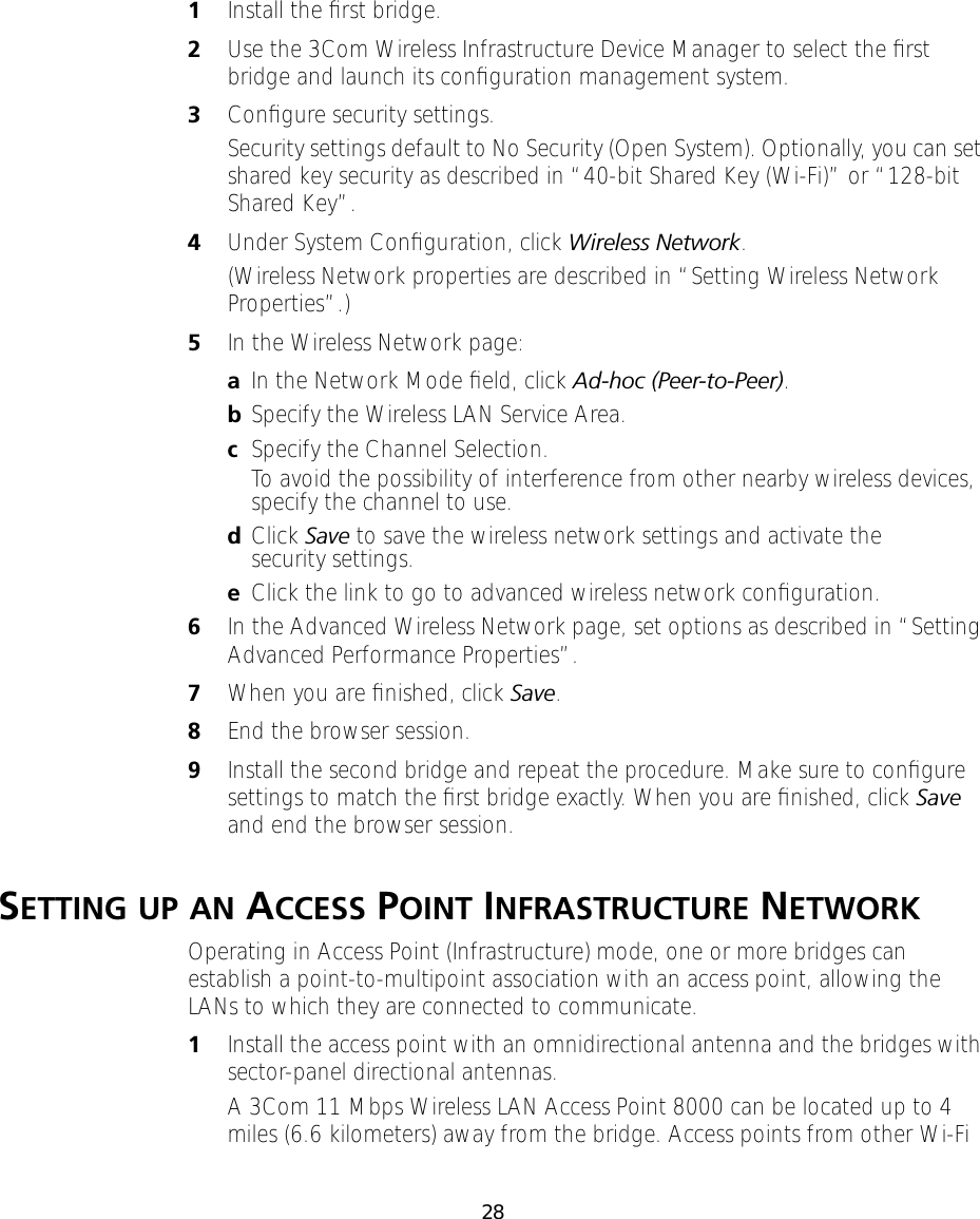 281Install the ﬁrst bridge.2Use the 3Com Wireless Infrastructure Device Manager to select the ﬁrst bridge and launch its conﬁguration management system.3Conﬁgure security settings.Security settings default to No Security (Open System). Optionally, you can set shared key security as described in &ldquo;40-bit Shared Key (Wi-Fi)&rdquo; or &ldquo;128-bit Shared Key&rdquo;.4Under System Conﬁguration, click Wireless Network.(Wireless Network properties are described in &ldquo;Setting Wireless Network Properties&rdquo;.)5In the Wireless Network page:aIn the Network Mode ﬁeld, click Ad-hoc (Peer-to-Peer).bSpecify the Wireless LAN Service Area.cSpecify the Channel Selection.To avoid the possibility of interference from other nearby wireless devices, specify the channel to use. dClick Save to save the wireless network settings and activate the security settings.eClick the link to go to advanced wireless network conﬁguration.6In the Advanced Wireless Network page, set options as described in &ldquo;Setting Advanced Performance Properties&rdquo;.7When you are ﬁnished, click Save.8End the browser session.9Install the second bridge and repeat the procedure. Make sure to conﬁgure settings to match the ﬁrst bridge exactly. When you are ﬁnished, click Save and end the browser session.SETTING UP AN ACCESS POINT INFRASTRUCTURE NETWORKOperating in Access Point (Infrastructure) mode, one or more bridges can establish a point-to-multipoint association with an access point, allowing the LANs to which they are connected to communicate.1Install the access point with an omnidirectional antenna and the bridges with sector-panel directional antennas.A 3Com 11 Mbps Wireless LAN Access Point 8000 can be located up to 4 miles (6.6 kilometers) away from the bridge. Access points from other Wi-Fi 