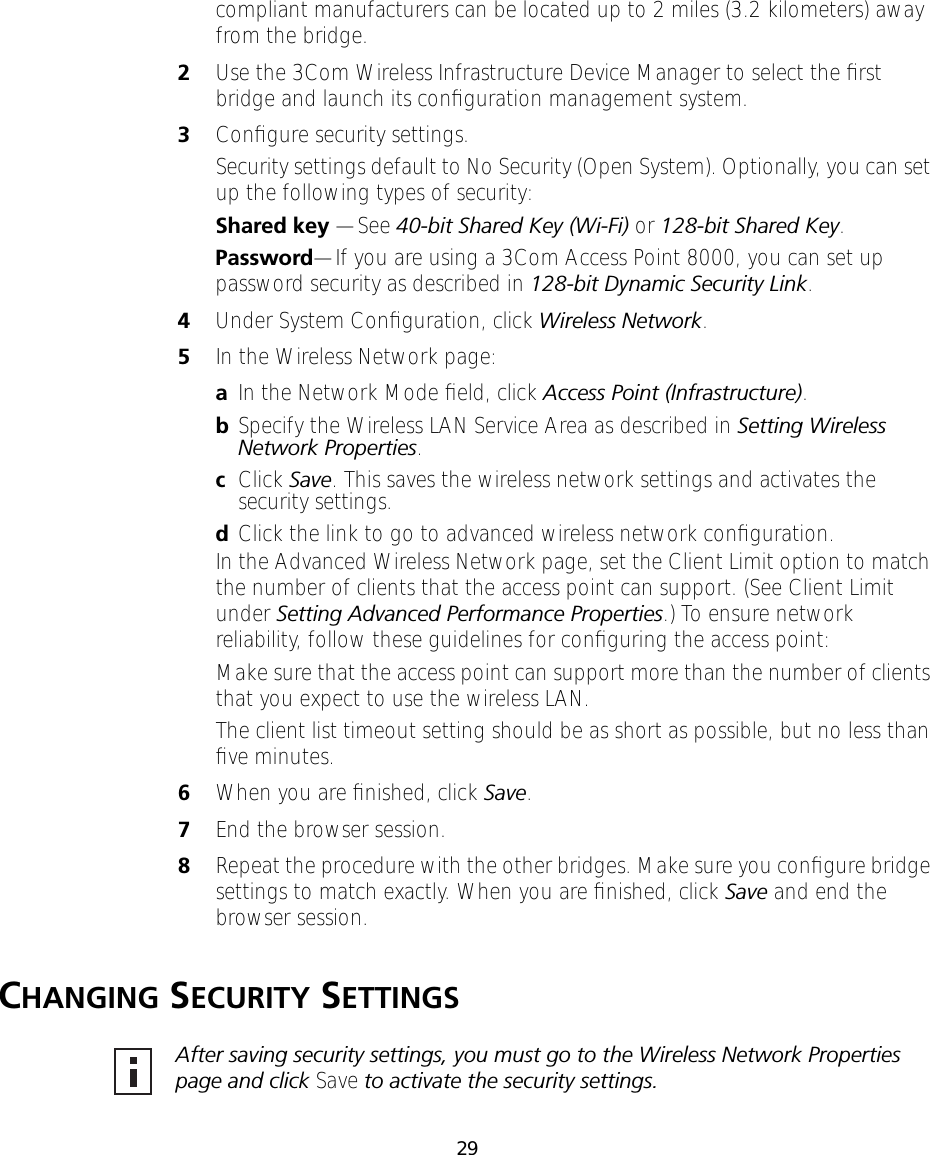29compliant manufacturers can be located up to 2 miles (3.2 kilometers) away from the bridge.2Use the 3Com Wireless Infrastructure Device Manager to select the ﬁrst bridge and launch its conﬁguration management system.3Conﬁgure security settings.Security settings default to No Security (Open System). Optionally, you can set up the following types of security:Shared key &mdash;See 40-bit Shared Key (Wi-Fi) or 128-bit Shared Key.Password&mdash;If you are using a 3Com Access Point 8000, you can set up password security as described in 128-bit Dynamic Security Link.4Under System Conﬁguration, click Wireless Network.5In the Wireless Network page:aIn the Network Mode ﬁeld, click Access Point (Infrastructure).bSpecify the Wireless LAN Service Area as described in Setting Wireless Network Properties.cClick Save. This saves the wireless network settings and activates the security settings.dClick the link to go to advanced wireless network conﬁguration.In the Advanced Wireless Network page, set the Client Limit option to match the number of clients that the access point can support. (See Client Limit under Setting Advanced Performance Properties.) To ensure network reliability, follow these guidelines for conﬁguring the access point:Make sure that the access point can support more than the number of clients that you expect to use the wireless LAN.The client list timeout setting should be as short as possible, but no less than ﬁve minutes.6When you are ﬁnished, click Save.7End the browser session.8Repeat the procedure with the other bridges. Make sure you conﬁgure bridge settings to match exactly. When you are ﬁnished, click Save and end the browser session.CHANGING SECURITY SETTINGSAfter saving security settings, you must go to the Wireless Network Properties page and click Save to activate the security settings.