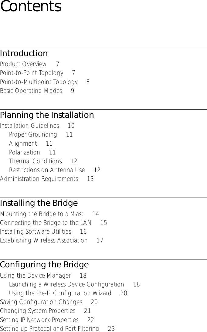  Contents Introduction Product Overview     7Point-to-Point Topology     7Point-to-Multipoint Topology     8Basic Operating Modes     9 Planning the Installation Installation Guidelines     10Proper Grounding     11Alignment     11Polarization     11Thermal Conditions     12Restrictions on Antenna Use     12Administration Requirements     13 Installing the Bridge Mounting the Bridge to a Mast     14Connecting the Bridge to the LAN     15Installing Software Utilities     16Establishing Wireless Association     17 Conﬁguring the Bridge Using the Device Manager     18Launching a Wireless Device Conﬁguration     18Using the Pre-IP Conﬁguration Wizard     20Saving Conﬁguration Changes     20Changing System Properties     21Setting IP Network Properties     22Setting up Protocol and Port Filtering     23