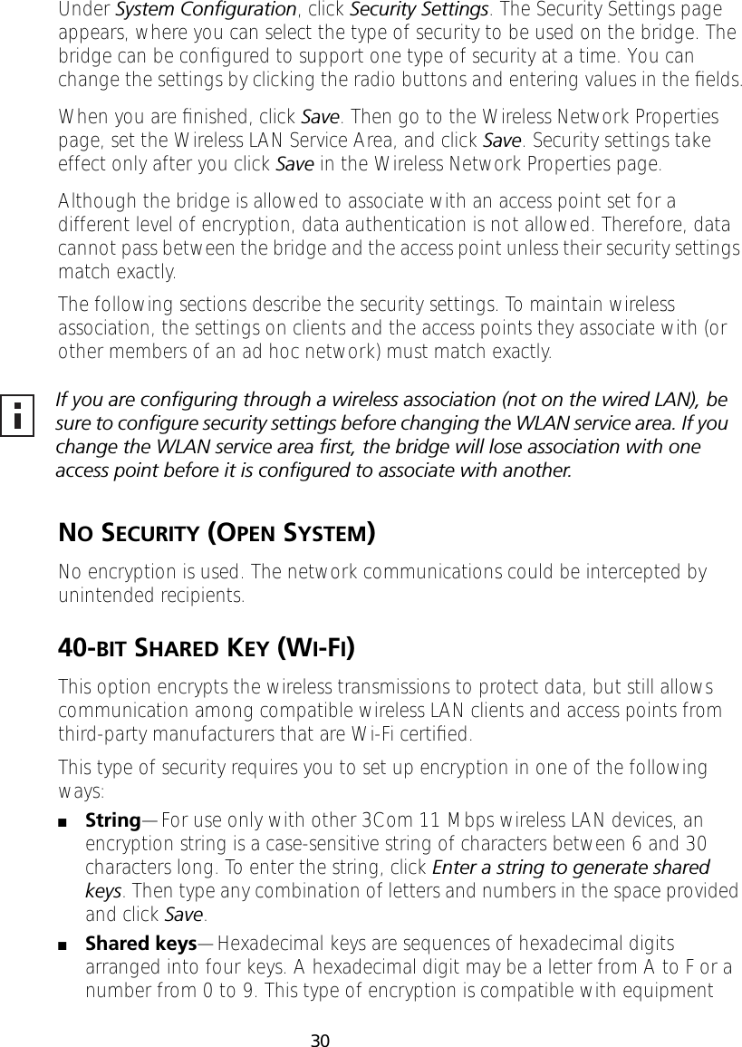 30Under System Conﬁguration, click Security Settings. The Security Settings page appears, where you can select the type of security to be used on the bridge. The bridge can be conﬁgured to support one type of security at a time. You can change the settings by clicking the radio buttons and entering values in the ﬁelds.When you are ﬁnished, click Save. Then go to the Wireless Network Properties page, set the Wireless LAN Service Area, and click Save. Security settings take effect only after you click Save in the Wireless Network Properties page.Although the bridge is allowed to associate with an access point set for a different level of encryption, data authentication is not allowed. Therefore, data cannot pass between the bridge and the access point unless their security settings match exactly.The following sections describe the security settings. To maintain wireless association, the settings on clients and the access points they associate with (or other members of an ad hoc network) must match exactly.NO SECURITY (OPEN SYSTEM)No encryption is used. The network communications could be intercepted by unintended recipients.40-BIT SHARED KEY (WI-FI)This option encrypts the wireless transmissions to protect data, but still allows communication among compatible wireless LAN clients and access points from third-party manufacturers that are Wi-Fi certiﬁed.This type of security requires you to set up encryption in one of the following ways:■String&mdash;For use only with other 3Com 11 Mbps wireless LAN devices, an encryption string is a case-sensitive string of characters between 6 and 30 characters long. To enter the string, click Enter a string to generate shared keys. Then type any combination of letters and numbers in the space provided and click Save.■Shared keys&mdash;Hexadecimal keys are sequences of hexadecimal digits arranged into four keys. A hexadecimal digit may be a letter from A to F or a number from 0 to 9. This type of encryption is compatible with equipment If you are conﬁguring through a wireless association (not on the wired LAN), be sure to conﬁgure security settings before changing the WLAN service area. If you change the WLAN service area ﬁrst, the bridge will lose association with one access point before it is conﬁgured to associate with another.