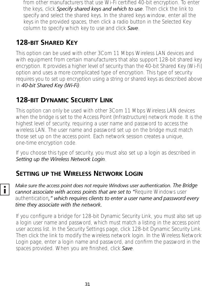 31from other manufacturers that use Wi-Fi certiﬁed 40-bit encryption. To enter the keys, click Specify shared keys and which to use. Then click the link to specify and select the shared keys. In the shared keys window, enter all the keys in the provided spaces, then click a radio button in the Selected Key column to specify which key to use and click Save.128-BIT SHARED KEYThis option can be used with other 3Com 11 Mbps Wireless LAN devices and with equipment from certain manufacturers that also support 128-bit shared key encryption. It provides a higher level of security than the 40-bit Shared Key (Wi-Fi) option and uses a more complicated type of encryption. This type of security requires you to set up encryption using a string or shared keys as described above in 40-bit Shared Key (Wi-Fi).128-BIT DYNAMIC SECURITY LINKThis option can only be used with other 3Com 11 Mbps Wireless LAN devices when the bridge is set to the Access Point (Infrastructure) network mode. It is the highest level of security, requiring a user name and password to access the wireless LAN. The user name and password set up on the bridge must match those set up on the access point. Each network session creates a unique, one-time encryption code.If you choose this type of security, you must also set up a login as described in Setting up the Wireless Network Login.SETTING UP THE WIRELESS NETWORK LOGINIf you conﬁgure a bridge for 128-bit Dynamic Security Link, you must also set up a login user name and password, which must match a listing in the access point user access list. In the Security Settings page, click 128-bit Dynamic Security Link. Then click the link to modify the wireless network login. In the Wireless Network Login page, enter a login name and password, and conﬁrm the password in the spaces provided. When you are ﬁnished, click Save.Make sure the access point does not require Windows user authentication. The Bridge cannot associate with access points that are set to &ldquo;Require Windows user authentication,&rdquo; which requires clients to enter a user name and password every time they associate with the network.