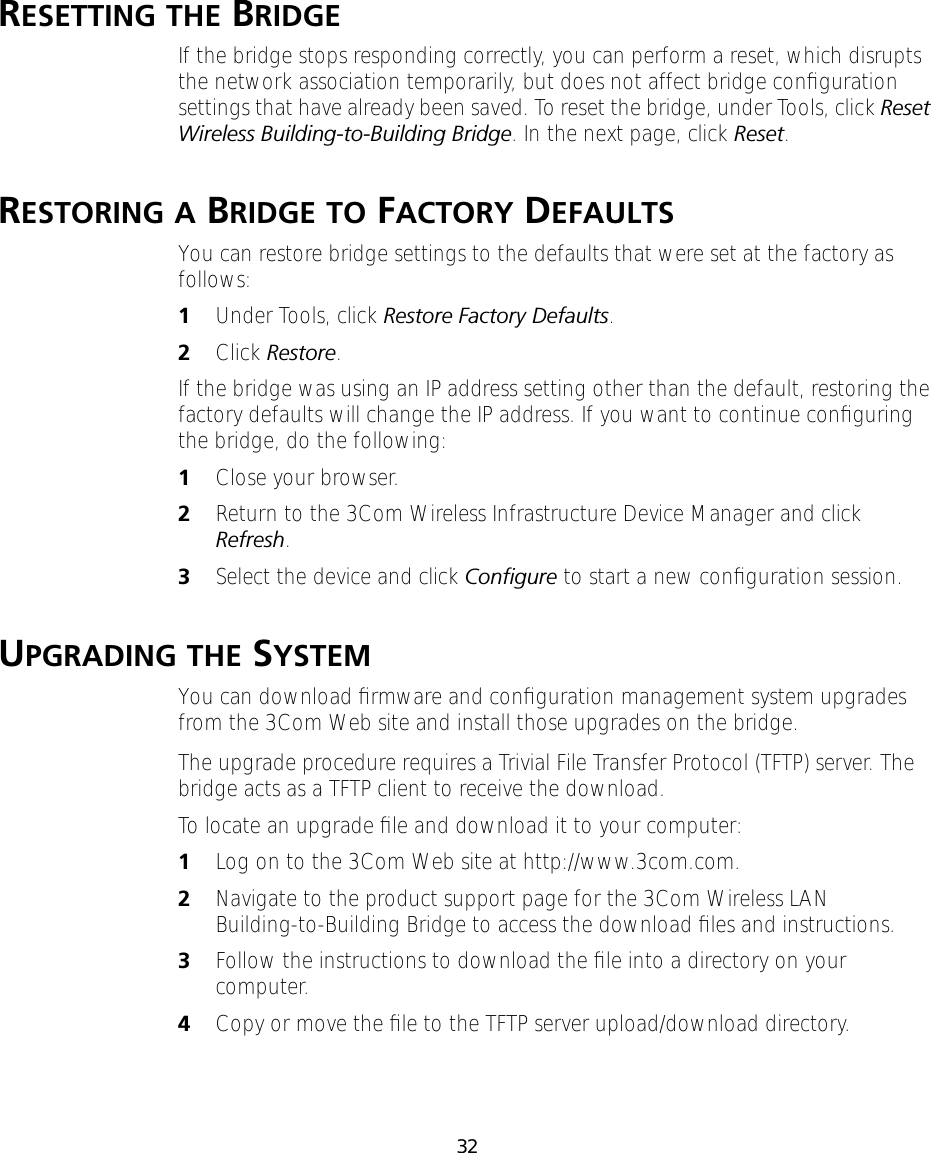 32RESETTING THE BRIDGEIf the bridge stops responding correctly, you can perform a reset, which disrupts the network association temporarily, but does not affect bridge conﬁguration settings that have already been saved. To reset the bridge, under Tools, click Reset Wireless Building-to-Building Bridge. In the next page, click Reset.RESTORING A BRIDGE TO FACTORY DEFAULTSYou can restore bridge settings to the defaults that were set at the factory as follows:1Under Tools, click Restore Factory Defaults.2Click Restore.If the bridge was using an IP address setting other than the default, restoring the factory defaults will change the IP address. If you want to continue conﬁguring the bridge, do the following:1Close your browser.2Return to the 3Com Wireless Infrastructure Device Manager and click Refresh.3Select the device and click Conﬁgure to start a new conﬁguration session.UPGRADING THE SYSTEMYou can download ﬁrmware and conﬁguration management system upgrades from the 3Com Web site and install those upgrades on the bridge.The upgrade procedure requires a Trivial File Transfer Protocol (TFTP) server. The bridge acts as a TFTP client to receive the download.To locate an upgrade ﬁle and download it to your computer:1Log on to the 3Com Web site at http://www.3com.com.2 Navigate to the product support page for the 3Com Wireless LAN Building-to-Building Bridge to access the download ﬁles and instructions.3Follow the instructions to download the ﬁle into a directory on your computer.4Copy or move the ﬁle to the TFTP server upload/download directory.
