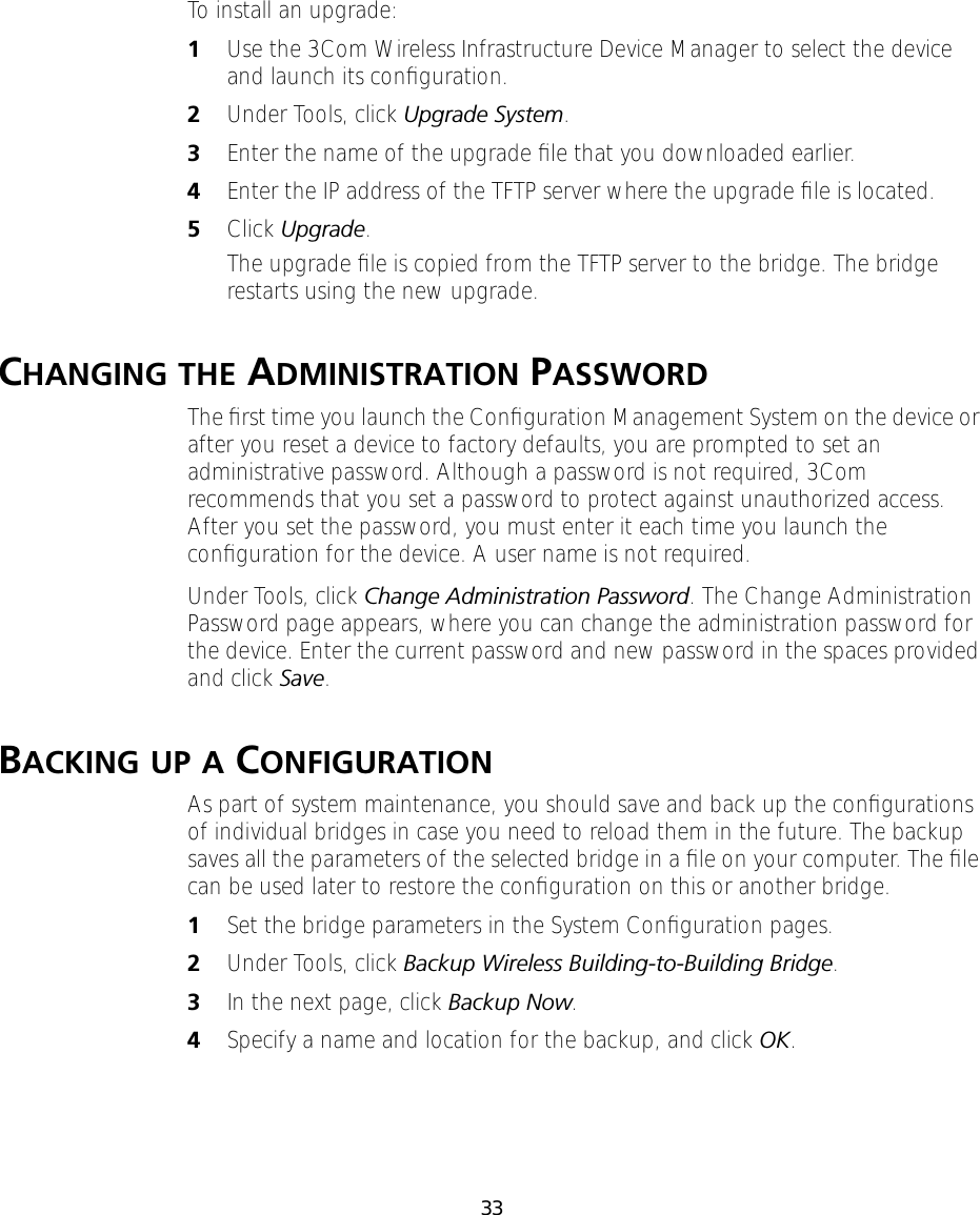 33To install an upgrade:1Use the 3Com Wireless Infrastructure Device Manager to select the device and launch its conﬁguration.2Under Tools, click Upgrade System. 3Enter the name of the upgrade ﬁle that you downloaded earlier.4Enter the IP address of the TFTP server where the upgrade ﬁle is located.5Click Upgrade.The upgrade ﬁle is copied from the TFTP server to the bridge. The bridge restarts using the new upgrade.CHANGING THE ADMINISTRATION PASSWORDThe ﬁrst time you launch the Conﬁguration Management System on the device or after you reset a device to factory defaults, you are prompted to set an administrative password. Although a password is not required, 3Com recommends that you set a password to protect against unauthorized access. After you set the password, you must enter it each time you launch the conﬁguration for the device. A user name is not required.Under Tools, click Change Administration Password. The Change Administration Password page appears, where you can change the administration password for the device. Enter the current password and new password in the spaces provided and click Save.BACKING UP A CONFIGURATIONAs part of system maintenance, you should save and back up the conﬁgurations of individual bridges in case you need to reload them in the future. The backup saves all the parameters of the selected bridge in a ﬁle on your computer. The ﬁle can be used later to restore the conﬁguration on this or another bridge.1Set the bridge parameters in the System Conﬁguration pages.2Under Tools, click Backup Wireless Building-to-Building Bridge.3In the next page, click Backup Now.4Specify a name and location for the backup, and click OK.