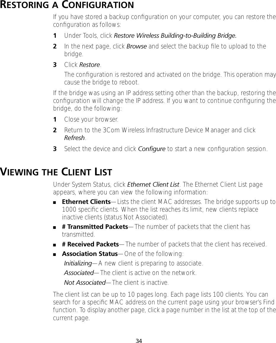 34RESTORING A CONFIGURATIONIf you have stored a backup conﬁguration on your computer, you can restore the conﬁguration as follows:1Under Tools, click Restore Wireless Building-to-Building Bridge.2In the next page, click Browse and select the backup ﬁle to upload to the bridge.3Click Restore.The conﬁguration is restored and activated on the bridge. This operation may cause the bridge to reboot.If the bridge was using an IP address setting other than the backup, restoring the conﬁguration will change the IP address. If you want to continue conﬁguring the bridge, do the following:1Close your browser.2Return to the 3Com Wireless Infrastructure Device Manager and click Refresh.3Select the device and click Conﬁgure to start a new conﬁguration session.VIEWING THE CLIENT LIST Under System Status, click Ethernet Client List. The Ethernet Client List page appears, where you can view the following information:■Ethernet Clients&mdash;Lists the client MAC addresses. The bridge supports up to 1000 speciﬁc clients. When the list reaches its limit, new clients replace inactive clients (status Not Associated).■# Transmitted Packets&mdash;The number of packets that the client has transmitted.■# Received Packets&mdash;The number of packets that the client has received.■Association Status&mdash;One of the following:Initializing&mdash;A new client is preparing to associate.Associated&mdash;The client is active on the network.Not Associated&mdash;The client is inactive.The client list can be up to 10 pages long. Each page lists 100 clients. You can search for a speciﬁc MAC address on the current page using your browser&rsquo;s Find function. To display another page, click a page number in the list at the top of the current page.