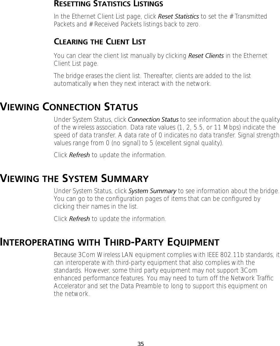 35RESETTING STATISTICS LISTINGSIn the Ethernet Client List page, click Reset Statistics to set the # Transmitted Packets and # Received Packets listings back to zero.CLEARING THE CLIENT LISTYou can clear the client list manually by clicking Reset Clients in the Ethernet Client List page.The bridge erases the client list. Thereafter, clients are added to the list automatically when they next interact with the network.VIEWING CONNECTION STATUSUnder System Status, click Connection Status to see information about the quality of the wireless association. Data rate values (1, 2, 5.5, or 11 Mbps) indicate the speed of data transfer. A data rate of 0 indicates no data transfer. Signal strength values range from 0 (no signal) to 5 (excellent signal quality).Click Refresh to update the information.VIEWING THE SYSTEM SUMMARYUnder System Status, click System Summary to see information about the bridge. You can go to the conﬁguration pages of items that can be conﬁgured by clicking their names in the list.Click Refresh to update the information.INTEROPERATING WITH THIRD-PARTY EQUIPMENTBecause 3Com Wireless LAN equipment complies with IEEE 802.11b standards, it can interoperate with third-party equipment that also complies with the standards. However, some third party equipment may not support 3Com enhanced performance features. You may need to turn off the Network Trafﬁc Accelerator and set the Data Preamble to long to support this equipment on the network.