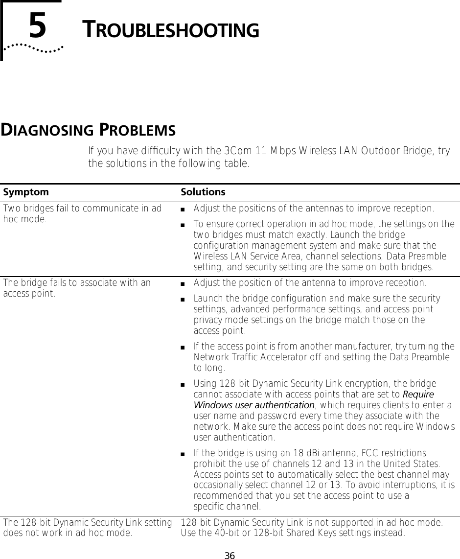 365TROUBLESHOOTINGDIAGNOSING PROBLEMSIf you have difﬁculty with the 3Com 11 Mbps Wireless LAN Outdoor Bridge, try the solutions in the following table.Symptom SolutionsTwo bridges fail to communicate in ad hoc mode. ■Adjust the positions of the antennas to improve reception.■To ensure correct operation in ad hoc mode, the settings on the two bridges must match exactly. Launch the bridge configuration management system and make sure that the Wireless LAN Service Area, channel selections, Data Preamble setting, and security setting are the same on both bridges. The bridge fails to associate with an access point. ■Adjust the position of the antenna to improve reception.■Launch the bridge configuration and make sure the security settings, advanced performance settings, and access point privacy mode settings on the bridge match those on the access point.■If the access point is from another manufacturer, try turning the Network Traffic Accelerator off and setting the Data Preamble to long.■Using 128-bit Dynamic Security Link encryption, the bridge cannot associate with access points that are set to Require Windows user authentication, which requires clients to enter a user name and password every time they associate with the network. Make sure the access point does not require Windows user authentication.■If the bridge is using an 18 dBi antenna, FCC restrictions prohibit the use of channels 12 and 13 in the United States. Access points set to automatically select the best channel may occasionally select channel 12 or 13. To avoid interruptions, it is recommended that you set the access point to use a specific channel.The 128-bit Dynamic Security Link setting does not work in ad hoc mode. 128-bit Dynamic Security Link is not supported in ad hoc mode. Use the 40-bit or 128-bit Shared Keys settings instead.