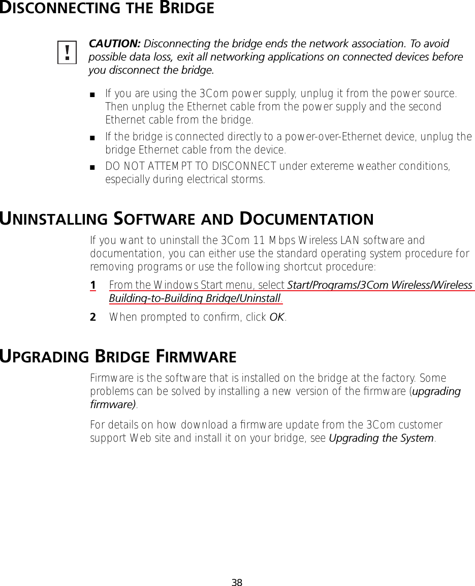 38DISCONNECTING THE BRIDGE■If you are using the 3Com power supply, unplug it from the power source. Then unplug the Ethernet cable from the power supply and the second Ethernet cable from the bridge.■If the bridge is connected directly to a power-over-Ethernet device, unplug the bridge Ethernet cable from the device.■DO NOT ATTEMPT TO DISCONNECT under extereme weather conditions, especially during electrical storms.UNINSTALLING SOFTWARE AND DOCUMENTATIONIf you want to uninstall the 3Com 11 Mbps Wireless LAN software and documentation, you can either use the standard operating system procedure for removing programs or use the following shortcut procedure:1From the Windows Start menu, select Start/Programs/3Com Wireless/Wireless Building-to-Building Bridge/Uninstall.2When prompted to conﬁrm, click OK.UPGRADING BRIDGE FIRMWAREFirmware is the software that is installed on the bridge at the factory. Some problems can be solved by installing a new version of the ﬁrmware (upgrading ﬁrmware).For details on how download a ﬁrmware update from the 3Com customer support Web site and install it on your bridge, see Upgrading the System.CAUTION: Disconnecting the bridge ends the network association. To avoid possible data loss, exit all networking applications on connected devices before you disconnect the bridge.