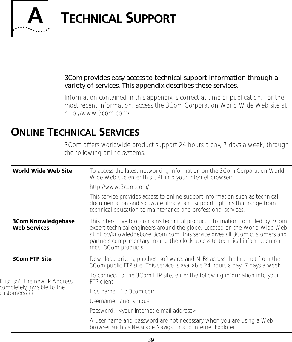 39ATECHNICAL SUPPORT3Com provides easy access to technical support information through a variety of services. This appendix describes these services.Information contained in this appendix is correct at time of publication. For the most recent information, access the 3Com Corporation World Wide Web site at http://www.3com.com/.ONLINE TECHNICAL SERVICES3Com offers worldwide product support 24 hours a day, 7 days a week, through the following online systems:World Wide Web Site To access the latest networking information on the 3Com Corporation World Wide Web site enter this URL into your Internet browser:http://www.3com.com/This service provides access to online support information such as technical documentation and software library, and support options that range from technical education to maintenance and professional services.3Com Knowledgebase Web Services This interactive tool contains technical product information compiled by 3Com expert technical engineers around the globe. Located on the World Wide Web at http://knowledgebase.3com.com, this service gives all 3Com customers and partners complimentary, round-the-clock access to technical information on most 3Com products.3Com FTP Site Download drivers, patches, software, and MIBs across the Internet from the 3Com public FTP site. This service is available 24 hours a day, 7 days a week.To connect to the 3Com FTP site, enter the following information into your FTP client:Hostname:  ftp.3com.comUsername:  anonymousPassword:  <your Internet e-mail address>A user name and password are not necessary when you are using a Web browser such as Netscape Navigator and Internet Explorer.Kris: Isn&rsquo;t the new IP Addresscompletely invisible to thecustomers???