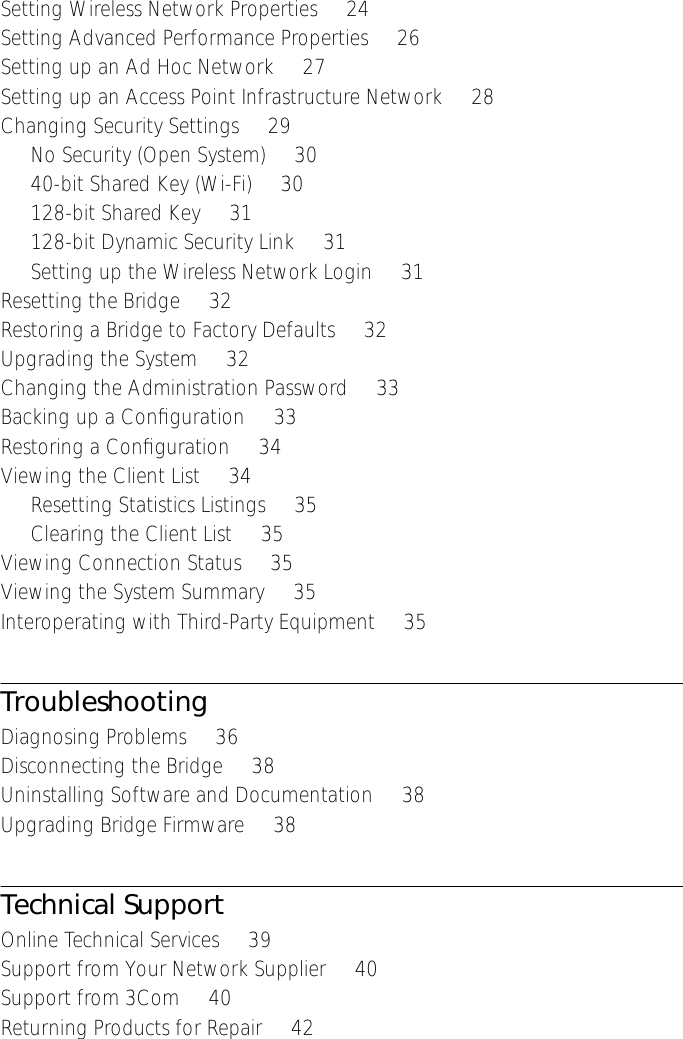  Setting Wireless Network Properties     24Setting Advanced Performance Properties     26Setting up an Ad Hoc Network     27Setting up an Access Point Infrastructure Network     28Changing Security Settings     29No Security (Open System)     3040-bit Shared Key (Wi-Fi)     30128-bit Shared Key     31128-bit Dynamic Security Link     31Setting up the Wireless Network Login     31Resetting the Bridge     32Restoring a Bridge to Factory Defaults     32Upgrading the System     32Changing the Administration Password     33Backing up a Conﬁguration     33Restoring a Conﬁguration     34Viewing the Client List     34Resetting Statistics Listings     35Clearing the Client List     35Viewing Connection Status     35Viewing the System Summary     35Interoperating with Third-Party Equipment     35 Troubleshooting Diagnosing Problems     36Disconnecting the Bridge     38Uninstalling Software and Documentation     38Upgrading Bridge Firmware     38 Technical Support Online Technical Services     39Support from Your Network Supplier     40Support from 3Com     40Returning Products for Repair     42