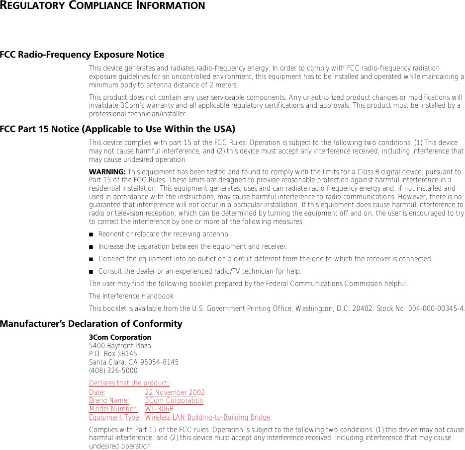REGULATORY COMPLIANCE INFORMATIONFCC Radio-Frequency Exposure NoticeThis device generates and radiates radio-frequency energy. In order to comply with FCC radio-frequency radiation exposure guidelines for an uncontrolled environment, this equipment has to be installed and operated while maintaining a minimum body to antenna distance of 2 meters.This product does not contain any user serviceable components. Any unauthorized product changes or modifications will invalidate 3Com&rsquo;s warranty and all applicable regulatory certifications and approvals. This product must be installed by a professional technician/installer.FCC Part 15 Notice (Applicable to Use Within the USA)This device complies with part 15 of the FCC Rules. Operation is subject to the following two conditions: (1) This device may not cause harmful interference, and (2) this device must accept any interference received, including interference that may cause undesired operation.WARNING: This equipment has been tested and found to comply with the limits for a Class B digital device, pursuant to Part 15 of the FCC Rules. These limits are designed to provide reasonable protection against harmful interference in a residential installation. This equipment generates, uses and can radiate radio frequency energy and, if not installed and used in accordance with the instructions, may cause harmful interference to radio communications. However, there is no guarantee that interference will not occur in a particular installation. If this equipment does cause harmful interference to radio or television reception, which can be determined by turning the equipment off and on, the user is encouraged to try to correct the interference by one or more of the following measures:■Reorient or relocate the receiving antenna.■Increase the separation between the equipment and receiver.■Connect the equipment into an outlet on a circuit different from the one to which the receiver is connected.■Consult the dealer or an experienced radio/TV technician for help.The user may find the following booklet prepared by the Federal Communications Commission helpful:The Interference HandbookThis booklet is available from the U.S. Government Printing Office, Washington, D.C. 20402. Stock No. 004-000-00345-4.Manufacturer&rsquo;s Declaration of Conformity3Com Corporation5400 Bayfront PlazaP.O. Box 58145Santa Clara, CA 95054-8145(408) 326-5000Declares that the product:Date: 22 November 2002Brand Name: 3Com CorporationModel Number: WL-306BEquipment Type: Wireless LAN Building-to-Building BridgeComplies with Part 15 of the FCC rules. Operation is subject to the following two conditions: (1) this device may not cause harmful interference, and (2) this device must accept any interference received, including interference that may cause undesired operation.