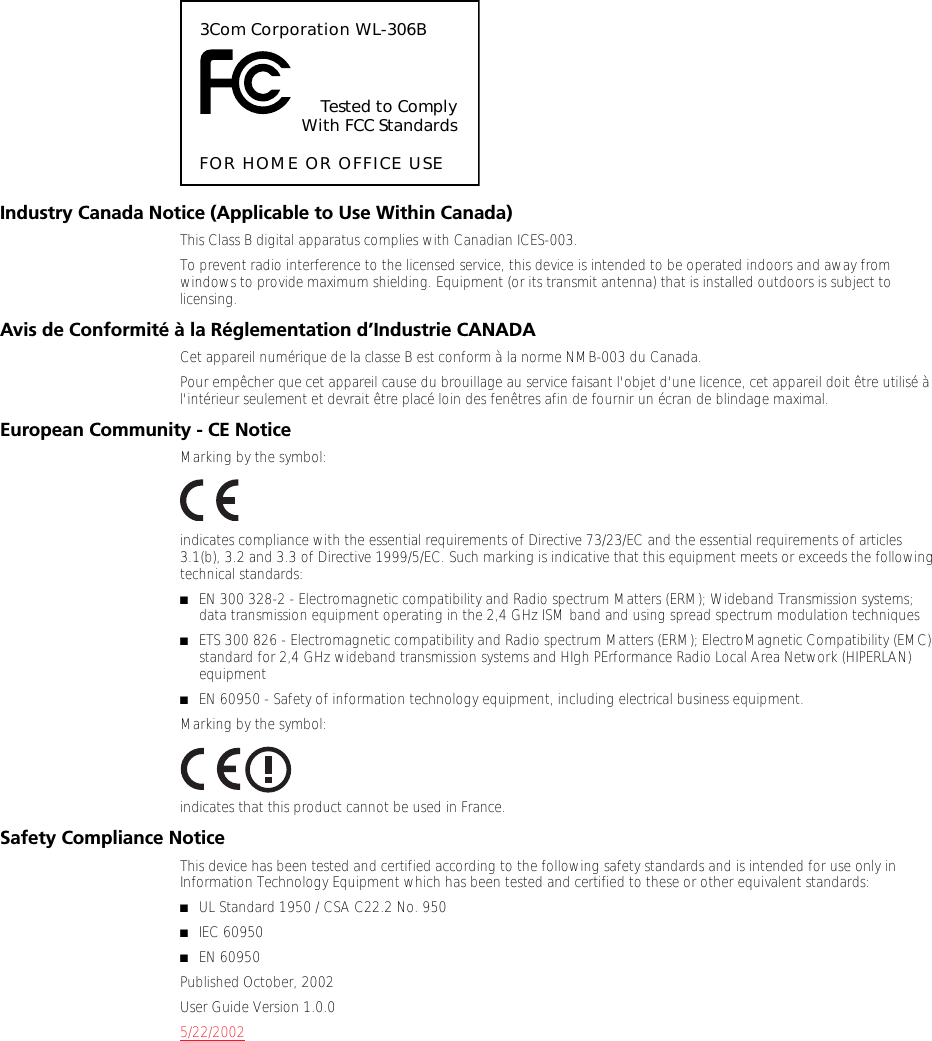 Industry Canada Notice (Applicable to Use Within Canada)This Class B digital apparatus complies with Canadian ICES-003.To prevent radio interference to the licensed service, this device is intended to be operated indoors and away from windows to provide maximum shielding. Equipment (or its transmit antenna) that is installed outdoors is subject to licensing.Avis de Conformit&eacute; &agrave; la R&eacute;glementation d&rsquo;Industrie CANADACet appareil num&eacute;rique de la classe B est conform &agrave; la norme NMB-003 du Canada.Pour emp&ecirc;cher que cet appareil cause du brouillage au service faisant l'objet d'une licence, cet appareil doit &ecirc;tre utilis&eacute; &agrave; l'int&eacute;rieur seulement et devrait &ecirc;tre plac&eacute; loin des fen&ecirc;tres afin de fournir un &eacute;cran de blindage maximal.European Community - CE NoticeMarking by the symbol:indicates compliance with the essential requirements of Directive 73/23/EC and the essential requirements of articles 3.1(b), 3.2 and 3.3 of Directive 1999/5/EC. Such marking is indicative that this equipment meets or exceeds the following technical standards:■EN 300 328-2 - Electromagnetic compatibility and Radio spectrum Matters (ERM); Wideband Transmission systems; data transmission equipment operating in the 2,4 GHz ISM band and using spread spectrum modulation techniques■ETS 300 826 - Electromagnetic compatibility and Radio spectrum Matters (ERM); ElectroMagnetic Compatibility (EMC) standard for 2,4 GHz wideband transmission systems and HIgh PErformance Radio Local Area Network (HIPERLAN) equipment■EN 60950 - Safety of information technology equipment, including electrical business equipment.Marking by the symbol:indicates that this product cannot be used in France.Safety Compliance NoticeThis device has been tested and certified according to the following safety standards and is intended for use only in Information Technology Equipment which has been tested and certified to these or other equivalent standards:■UL Standard 1950 / CSA C22.2 No. 950■IEC 60950■EN 60950Published October, 2002User Guide Version 1.0.05/22/20023Com Corporation WL-306BTested to ComplyWith FCC StandardsFOR HOME OR OFFICE USE